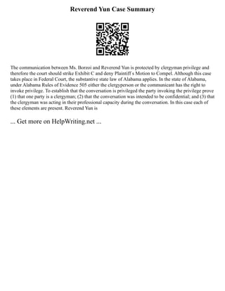 Reverend Yun Case Summary
The communication between Ms. Borzoi and Reverend Yun is protected by clergyman privilege and
therefore the court should strike Exhibit C and deny Plaintiff s Motion to Compel. Although this case
takes place in Federal Court, the substantive state law of Alabama applies. In the state of Alabama,
under Alabama Rules of Evidence 505 either the clergyperson or the communicant has the right to
invoke privilege. To establish that the conversation is privileged the party invoking the privilege prove
(1) that one party is a clergyman; (2) that the conversation was intended to be confidential; and (3) that
the clergyman was acting in their professional capacity during the conversation. In this case each of
these elements are present. Reverend Yun is
... Get more on HelpWriting.net ...
 