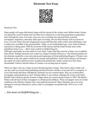 Electronic Text Essay
Electronic Text
Many people will argue that history began with the advent of the written word. Before books, history
was passed by word of mouth and was often lost or altered as it went from generation to generation
down through the years. For many years now our civilization has enjoyed books, journals,
newspapers, magazines, and many other types of writing. We use these literary tools to record our
lives, to invent stories from the imagination so powerful that they make writers into millionaires, and
to make news available to the general public. Today, in our technological age, a new form of literary
expression is taking place. With the invention of the internet and the trend towards more of the
population using it as a ... Show more content on Helpwriting.net ...
Although I personally love the smell of a new book, I agree that there must be a better way to publish
these books. Perhaps electronic text is that way. Rogers certainly believes so. The Internet presents all
the elements needed for a true reinvention and renaissance of book publishing (Rogers). If books were
distributed on the web, paper would not be wasted, and publishers would not be taking a risk because
the copies not sold would never have actually been printed they simply would never have been
downloaded. I believe that the future of e books is an exciting area to explore.
There are others who see e books as more threatening than exciting. They believe that e books will
one day snuff out current book publishing and that all books will have to be read off of a computer. It
is not only books that those offended by electronic text are worried about. They are worried about
newspapers and periodicals as well. Nicholas Baker is one of those offended. He writes in his book
Double Fold: Libraries and the Assault on Paper about an event he heard of back in 1999. The British
library sold off most of their newspapers in a blind auction (Baker). These newspapers were not in bad
condition as the libraries claimed; they were perfectly preserved. Many librarians, however, have
managed to convince themselves, and us, that if a newspaper was printed after 1870 or so, it will
inevitably
... Get more on HelpWriting.net ...
 