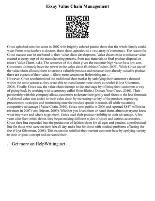 Essay Value Chain Management
Crocs splashed onto the scene in 2002 with brightly colored plastic shoes that the whole family could
wear. From preschoolers to doctors, these shoes appealed to a vast array of consumers. The reason for
Crocs success can be attributed to their value chain development. Value chains exist to enhance value
created at every step of the manufacturing process, from raw materials to final product disposal or
reuse ( Value Chain, n.d.). The sequence of this chain gives the customer high value for a low cost.
Customers ultimately have the power in the value chain (Robbins Coulter, 2009). While Crocs use of
the value chain allowed them to create a valuable product and enhance their already valuable product
there are aspects of their value ... Show more content on Helpwriting.net ...
However, Crocs revolutionized the traditional shoe market by satisfying their customer s demand
within the same season as they were able to manufacture more shoes as needed (Hoyt Silverman,
2008). Finally, Crocs saw the value chain through to the end stage by offering their customers a way
of giving back by working with a company called Soles4Soles ( Donate Your Crocs, 2010). Their
partnership with this company allows customers to donate their gently used shoes to the less fortunate.
Additional value was added to their value chain by increasing variety of the product, improving
procurement strategies and minimizing time the product spends in transit, all while sustaining
competitive advantage ( Value Chain, 2010). Crocs went public in 2006 and reported $847 million in
revenues in 2007 (von Briesen, 2009). Whether you loved them or hated them, almost everyone knew
what they were and where to get them. Crocs used their product visibility to their advantage. A few
years after their initial debut, they began making different styles of shoes and various accessories.
Crocs shoe line expanded into the production of fashion shoes for all ages and genders, a professional
line for those who were on their feet all day and a line for those with medical problems affecting the
feet (Hoyt Silverman, 2008). This expansion satisfied their current customer base by applying variety
to their original concept and increased their
... Get more on HelpWriting.net ...
 