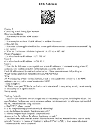 Ch09 Solutions
Chapter 9
Connecting to and Setting Up a Network
Reviewing the Basics
1. How many bits are in a MAC address?
48 bits
2. How many bits are in an IPv4 IP address? In an IPv6 IP address?
32 bits, 128 bits
3. How does a client application identify a server application on another computer on the network? By
a port number
4. What are IP addresses called that begin with 10, 172.16, or 192.168?
Private IP addresses
5. In what class is the IP address 185.75.255.10?
Class B
6. In what class is the IP address 193.200.30.5?
Class C
7. Describe the difference between public and private IP addresses. If a network is using private IP
addresses, how can the computers on that network access the Internet?
Public IP addresses are licensed and authorized to ... Show more content on Helpwriting.net ...
Which wireless encryption standard is stronger, WEP or WPA?
WPA
29. When securing a Wi Fi wireless network, which is considered better security: to fi lter MAC
addresses, use encryption, or not broadcast the SSID?
To use encryption
30. Would you expect WPS to be used when a wireless network is using strong security, weak security,
or no security (as in a public hotspot
Strong security
Thinking Critically
1. You have just installed a network adapter and have booted up the system, installing the drivers. You
open Windows Explorer on a remote computer and don t see the computer on which you just installed
the NIC. What is the fi rst thing you check?
a. Has TCP/IPv6 been enabled?
b. Is the computer using dynamic or static IP addressing?
c. Are the lights on the adapter functioning correctly?
d. Has the computer been assigned a computer name?
Answer: c. Are the lights on the adapter functioning correctly?
2. Your boss asks you to transmit a small fi le that includes sensitive personnel data to a server on the
network. The server is running a Telnet server and an FTP server. Why is it not a good idea to use
Telnet to reach the remote computer?
 