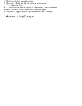 a. Telnet transmissions are not encrypted.
b. Telnet is not reliable and the fi le might arrive corrupted.
c. FTP is faster than Telnet.
d. FTP running on the same computer as Telnet causes Telnet to not work.
Answer: a. Because Telnet transmissions are not encrypted
3. Your job is to support the desktop computers in a small company
... Get more on HelpWriting.net ...
 
