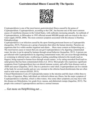 Gastrointestinal Illness Caused By The Species
Cryptosporidiosis is one of the most known gastrointestinal illness caused by the genus of
Cryptosporidium. Cryptosporidiosis, according to the CDC, has become one of the most common
causes of waterborne diseases in the United States, with outbreaks increasing annually. An outbreak of
Cryptosporidiosis, in Milwaukee in 1993 affected around 400,000 people and was traced to the city s
water supply (NFID, 2008). The most common symptom associated with this disease is Diarrhea.
Pathophysiology
Cryptosporidiosis is an infection caused by the spore forming protozoan known as Cryptosporidia
(Jacqueline, 2015). Protozoa are a group of parasites that infect the human intestine. Parasites are
organisms that live within another organism and obtain ... Show more content on Helpwriting.net ...
The most known cause or reason that you can get Cryptosporidiosis is by digesting contaminated
water, but also it can be spread by humans through sexual behavior (Jacqueline, 2015). A person can
get infected with Cryptosporidiosis by digesting contaminated water, this can occur through drinking
or swimming in infected water, swallowing or putting something infected in the mouth (such as
fingers), being exposed to human feces through sexual contact , or by eating uncooked food (such as
salad greens) that has been contaminated (John et al. 2012). Most people who experience significant
symptoms from Cryptosporidiosis have an altered immune system, and suffer from diseases such as
AIDS and cancer (Jaqueline, 2015). Due to a protective outer shell, Cryptosporidium can live outside
of the body for several months and are very resistant to the chlorine based disinfectants that are often
used to treat water sources (GEEH, 2013).
Clinical Manifestation Cysts of Cryptosporidia mature in the intestine and bile ducts within three to
five days of ingestion. Many individuals are infected without any illness, but the major symptom of
Cryptosporidiosis is diarrhea, which is often watery. Also some other symptoms you may have with
this disease are Dehydration, low grade fever, nausea, and abdominal cramps (Jaqueline, 2015). The
people who contract Cryptosporidiosis and have a normal immune
... Get more on HelpWriting.net ...
 