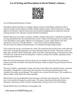 Use of Setting and Description in David Malouf s Johnno...
Use of Setting and Description in Johnno
Throughout Johnno descriptions of settings relating to houses and buildings enable the reader to
obtain an insight into the character of Dante. Malouf captures images with powerful force, creating
depth to the characters. Specific details that may be deemed inappropriate are enhanced to provide
meaning and show how characters respond and feel toward places.
Malouf effectively uses images to reinforce attitudes, feelings and emotions. Though the descriptions
are long and detailed, they are worthwhile and evocative. Many of the descriptions are symbolic, such
as the descriptions of the garden. Malouf s use of language is casual, which enhances the story,
causing it to come alive. Through Malouf s ... Show more content on Helpwriting.net ...
The new house was stuffily and pretentiously over furnished and depressingly modern
This would not be an easy environment for a child. The restrictions that are felt by the words make the
house seem as though the appearance is of more importance than the comfort. The house is said to be
huge, ugly, and show offish, and through a child s eyes there is the questioning of why the house needs
to be that way. Inside the house the atmosphere is intense, crowded with valuable, superfluous items,
requiring proper behaviour.
Dante felt restricted and lonely in the new house, he was unable to feel a part of the environment
because of the lack of freedom. He missed the old house, unable to replace the good memories that he
held with him.
The house of Dante s grandmother is large, with many rooms filled with valuable furniture, ornaments
and trinkets. Though there is much space, the living area was restricted, protecting much of the
valuables from undue use and damage. The outdoors was a release from the house. The verandah was
almost another world, filled with warmth and light.
Malouf shows how the grandmothers house had many restrictions and expectations. The porcelain,
lace, velvet and silk all required so much respect. The many closed doors enforced the house s
limitations, and because of this, the house remained dark, leaving it with an air of foreboding.
Outside Malouf shows the difference of atmosphere, the
... Get more on HelpWriting.net ...
 