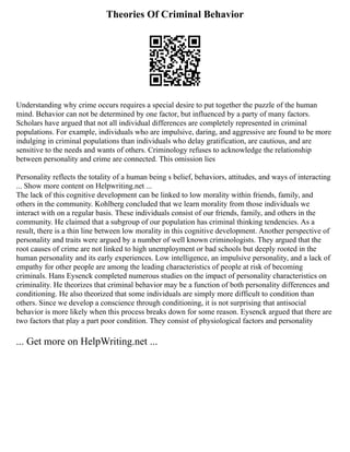 Theories Of Criminal Behavior
Understanding why crime occurs requires a special desire to put together the puzzle of the human
mind. Behavior can not be determined by one factor, but influenced by a party of many factors.
Scholars have argued that not all individual differences are completely represented in criminal
populations. For example, individuals who are impulsive, daring, and aggressive are found to be more
indulging in criminal populations than individuals who delay gratification, are cautious, and are
sensitive to the needs and wants of others. Criminology refuses to acknowledge the relationship
between personality and crime are connected. This omission lies
Personality reflects the totality of a human being s belief, behaviors, attitudes, and ways of interacting
... Show more content on Helpwriting.net ...
The lack of this cognitive development can be linked to low morality within friends, family, and
others in the community. Kohlberg concluded that we learn morality from those individuals we
interact with on a regular basis. These individuals consist of our friends, family, and others in the
community. He claimed that a subgroup of our population has criminal thinking tendencies. As a
result, there is a thin line between low morality in this cognitive development. Another perspective of
personality and traits were argued by a number of well known criminologists. They argued that the
root causes of crime are not linked to high unemployment or bad schools but deeply rooted in the
human personality and its early experiences. Low intelligence, an impulsive personality, and a lack of
empathy for other people are among the leading characteristics of people at risk of becoming
criminals. Hans Eysenck completed numerous studies on the impact of personality characteristics on
criminality. He theorizes that criminal behavior may be a function of both personality differences and
conditioning. He also theorized that some individuals are simply more difficult to condition than
others. Since we develop a conscience through conditioning, it is not surprising that antisocial
behavior is more likely when this process breaks down for some reason. Eysenck argued that there are
two factors that play a part poor condition. They consist of physiological factors and personality
... Get more on HelpWriting.net ...
 
