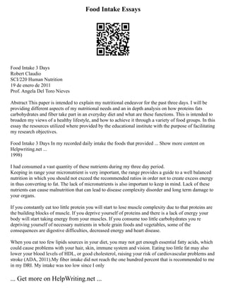 Food Intake Essays
Food Intake 3 Days
Robert Claudio
SCI/220 Human Nutrition
19 de enero de 2011
Prof. Angela Del Toro Nieves
Abstract This paper is intended to explain my nutritional endeavor for the past three days. I will be
providing different aspects of my nutritional needs and an in depth analysis on how proteins fats
carbohydrates and fiber take part in an everyday diet and what are these functions. This is intended to
broaden my views of a healthy lifestyle, and how to achieve it through a variety of food groups. In this
essay the resources utilized where provided by the educational institute with the purpose of facilitating
my research objectives.
Food Intake 3 Days In my recorded daily intake the foods that provided ... Show more content on
Helpwriting.net ...
1998)
I had consumed a vast quantity of these nutrients during my three day period.
Keeping in range your micronutrient is very important, the range provides a guide to a well balanced
nutrition in which you should not exceed the recommended ratios in order not to create excess energy
in thus converting to fat. The lack of micronutrients is also important to keep in mind. Lack of these
nutrients can cause malnutrition that can lead to disease complexity disorder and long term damage to
your organs.
If you constantly eat too little protein you will start to lose muscle complexity due to that proteins are
the building blocks of muscle. If you deprive yourself of proteins and there is a lack of energy your
body will start taking energy from your muscles. If you consume too little carbohydrates you re
depriving yourself of necessary nutrients in whole grain foods and vegetables, some of the
consequences are digestive difficulties, decreased energy and heart disease.
When you eat too few lipids sources in your diet, you may not get enough essential fatty acids, which
could cause problems with your hair, skin, immune system and vision. Eating too little fat may also
lower your blood levels of HDL, or good cholesterol, raising your risk of cardiovascular problems and
stroke (ADA, 2011).My fiber intake did not reach the one hundred percent that is recommended to me
in my DRI. My intake was too low since I only
... Get more on HelpWriting.net ...
 