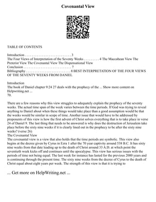 Covenantal View
TABLE OF CONTENTS
Introduction . . . . . . . . . . . . . . . . . . . . . . . . . . . 3
The Four Views of Interpretation of the Seventy Weeks . . . . . . . . . 4 The Maccabean View The
Preterist View The Covenantal View The Dispensational View
Conclusion . . . . . . . . . . . . . . . . . . . . . . . . . . . . 7
Bibliography . . . . . . . . . . . . . . . . . . . . . . . . . . 8 BEST INTERPRETATION OF THE FOUR VIEWS
OF THE SEVENTY WEEKS FROM DANIEL
Introduction
The book of Daniel chapter 9:24 27 deals with the prophecy of the ... Show more content on
Helpwriting.net ...
70.
There are a few reasons why this view struggles to adequately explain the prophecy of the seventy
weeks. The actual time span of the week varies between the time periods. If God was trying to reveal
anything to Daniel about when these things would take place than a good assumption would be that
the weeks would be similar in scope of time. Another issue that would have to be addressed by
proponents of this view is how the first advent of Christ solves everything that is to take place in verse
24 of Daniel 9. The last thing that needs to be answered is why does the destruction of Jerusalem take
place before the sixty nine weeks if it is clearly lined out in the prophecy to be after the sixty nine
weeks? (verse 26)
The Covenantal View
The covenantal view is a view that also holds that the time periods are symbolic. This view also
begins at the decree given by Cyrus in Ezra 1 after the 70 year captivity around 538 B.C. It has sixty
nine weeks from that date leading up to the death of Christ around 33 A.D. at which point the
seventieth week kicks off and continues until the apocalypse. This view has serious issues with the
periods of time not being equal. The last week for instance has lasted for the previous 2000 years and
is continuing through the present time. The sixty nine weeks from the decree of Cyrus to the death of
Christ equal about eight years per week. The strength of this view is that it is trying to
... Get more on HelpWriting.net ...
 