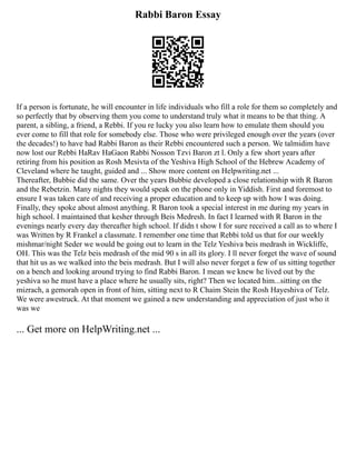 Rabbi Baron Essay
If a person is fortunate, he will encounter in life individuals who fill a role for them so completely and
so perfectly that by observing them you come to understand truly what it means to be that thing. A
parent, a sibling, a friend, a Rebbi. If you re lucky you also learn how to emulate them should you
ever come to fill that role for somebody else. Those who were privileged enough over the years (over
the decades!) to have had Rabbi Baron as their Rebbi encountered such a person. We talmidim have
now lost our Rebbi HaRav HaGaon Rabbi Nosson Tzvi Baron zt l. Only a few short years after
retiring from his position as Rosh Mesivta of the Yeshiva High School of the Hebrew Academy of
Cleveland where he taught, guided and ... Show more content on Helpwriting.net ...
Thereafter, Bubbie did the same. Over the years Bubbie developed a close relationship with R Baron
and the Rebetzin. Many nights they would speak on the phone only in Yiddish. First and foremost to
ensure I was taken care of and receiving a proper education and to keep up with how I was doing.
Finally, they spoke about almost anything. R Baron took a special interest in me during my years in
high school. I maintained that kesher through Beis Medresh. In fact I learned with R Baron in the
evenings nearly every day thereafter high school. If didn t show I for sure received a call as to where I
was Written by R Frankel a classmate. I remember one time that Rebbi told us that for our weekly
mishmar/night Seder we would be going out to learn in the Telz Yeshiva beis medrash in Wickliffe,
OH. This was the Telz beis medrash of the mid 90 s in all its glory. I ll never forget the wave of sound
that hit us as we walked into the beis medrash. But I will also never forget a few of us sitting together
on a bench and looking around trying to find Rabbi Baron. I mean we knew he lived out by the
yeshiva so he must have a place where he usually sits, right? Then we located him...sitting on the
mizrach, a gemorah open in front of him, sitting next to R Chaim Stein the Rosh Hayeshiva of Telz.
We were awestruck. At that moment we gained a new understanding and appreciation of just who it
was we
... Get more on HelpWriting.net ...
 