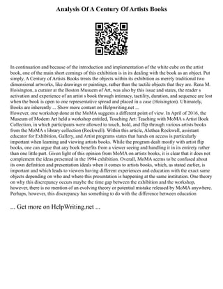 Analysis Of A Century Of Artists Books
In continuation and because of the introduction and implementation of the white cube on the artist
book, one of the main short comings of this exhibition is in its dealing with the book as an object. Put
simply, A Century of Artists Books treats the objects within its exhibition as merely traditional two
dimensional artworks, like drawings or paintings, rather than the tactile objects that they are. Rena M.
Hoisington, a curator at the Boston Musuem of Art, was also by this issue and states, the reader s
activation and experience of an artist s book through intimacy, tactility, duration, and sequence are lost
when the book is open to one representative spread and placed in a case (Hoisington). Ultimately,
Books are inherently ... Show more content on Helpwriting.net ...
However, one workshop done at the MoMA suggests a different point of view. In April of 2016, the
Museum of Modern Art held a workshop entitled, Touching Art: Teaching with MoMA s Artist Book
Collection, in which participants were allowed to touch, hold, and flip through various artists books
from the MoMA s library collection (Rockwell). Within this article, Alethea Rockwell, assistant
educator for Exhibition, Gallery, and Artist programs states that hands on access is particularly
important when learning and viewing artists books. While the program dealt mostly with artist flip
books, one can argue that any book benefits from a viewer seeing and handling it in its entirety rather
than one little part. Given light of this opinion from MoMA on artists books, it is clear that it does not
complement the ideas presented in the 1994 exhibition. Overall, MoMA seems to be confused about
its own definition and presentation ideals when it comes to artists books, which, as stated earlier, is
important and which leads to viewers having different experiences and education with the exact same
objects depending on who and where this presentation is happening at the same institution. One theory
on why this discrepancy occurs maybe the time gap between the exhibition and the workshop,
however, there is no mention of an evolving theory or potential mistake released by MoMA anywhere.
Perhaps, however, this discrepancy has something to do with the difference between education
... Get more on HelpWriting.net ...
 