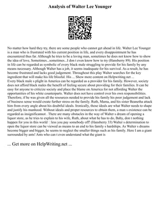 Analysis of Walter Lee Younger
No matter how hard they try, there are some people who cannot get ahead in life. Walter Lee Younger
is a man who is frustrated with his current position in life, and every disappointment he has
encountered thus far. Although he tries to be a loving man, sometimes he does not know how to show
the idea of love, Sometimes...sometimes...I don t even know how to try (Hansberry 89). His position
in life can be regarded as symbolic of every black male struggling to provide for his family by any
means necessary. Although Walter has a job, it seems inadequate for his survival. As a result, he has
become frustrated and lacks good judgement. Throughout this play Walter searches for the key
ingredient that will make his life blissful. His ... Show more content on Helpwriting.net ...
Every black male s plight in America can be regarded as a provider for his family. However, society
does not afford black males the benefit of feeling secure about providing for their families. It can be
easy for anyone to criticize society and place the blame on America for not affording Walter the
opportunities of his white counterparts. Walter does not have control over his own responsibilities.
Therefore, if he was given all the resources needed to provide his family his poor judgement and lack
of business sense would create further stress on the family. Ruth, Mama, and his sister Beanetha attack
him from every angle about his doubtful ideals. Ironically, those ideals are what Walter needs to shape
and justify his manhood. Without ideals and proper resources to obtain them, a man s existence can be
regarded as insignificannot . There are many obstacles in the way of Walter s dream of opening a
liquor store, as he tries to explain to his wife, Ruth, about what he has to do, Baby, don t nothing
happen for you in this world ‘less you pay somebody off! (Hansberry 33) Walter s determination to
open the liquor store can be viewed as means to an end to his family s hardships. As Walter s dreams
become bigger and bigger, he seems to neglect the smaller things such as his family. Here I am a giant
surrounded by ants! Ants who can t even understand what the giant is
... Get more on HelpWriting.net ...
 