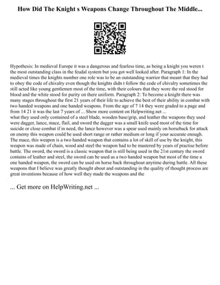How Did The Knight s Weapons Change Throughout The Middle...
Hypothesis: In medieval Europe it was a dangerous and fearless time, as being a knight you weren t
the most outstanding class in the feudal system but you got well looked after. Paragraph 1: In the
medieval times the knights number one role was to be an outstanding warrior that meant that they had
to obey the code of chivalry even though the knights didn t follow the code of chivalry sometimes the
still acted like young gentlemen most of the time, with their colours that they wore the red stood for
blood and the white stood for purity on there uniform. Paragraph 2: To become a knight there was
many stages throughout the first 21 years of their life to achieve the best of their ability in combat with
two handed weapons and one handed weapons. From the age of 7 14 they were graded to a page and
from 14 21 it was the last 7 years of ... Show more content on Helpwriting.net ...
what they used only contained of a steel blade, wooden base/grip, and leather the weapons they used
were dagger, lance, mace, flail, and sword the dagger was a small knife used most of the time for
suicide or close combat if in need, the lance however was a spear used mainly on horseback for attack
on enemy this weapon could be used short range or rather medium or long if your accurate enough.
The mace, this weapon is a two handed weapon that contains a lot of skill of use by the knight, this
weapon was made of chain, wood and steel the weapon had to be mastered by years of practise before
battle. The sword, the sword is a classic weapon that is still being used in the 21st century the sword
contains of leather and steel, the sword can be used as a two handed weapon but most of the time a
one handed weapon, the sword can be used on horse back throughout anytime during battle. All these
weapons that I believe was greatly thought about and outstanding in the quality of thought process are
great inventions because of how well they made the weapons and the
... Get more on HelpWriting.net ...
 