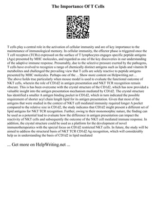 The Importance Of T Cells
T cells play a central role in the activation of cellular immunity and are of key importance to the
maintenance of immunological memory. In cellular immunity, the effector phase is triggered once the
T cell receptors (TCRs) expressed on the surface of T lymphocytes engages specific peptide antigens
(Ags) presented by MHC molecules, and regarded as one of the key discoveries in our understanding
of the adaptive immune response. Presumably, due to the selective pressure exerted by the pathogens,
T cells have evolved to recognize a range of chemically distinct antigens such as lipids and vitamin B
metabolites and challenged the prevailing view that T cells are solely reactive to peptide antigens
presented by MHC molecules. Perhaps one of the ... Show more content on Helpwriting.net ...
The above holds true particularly when mouse model is used to evaluate the functional outcome of
NKT cells, wherein the role of CD1d2 in antigen presentation and NKT TCR recognition remain
obscure. This is has been overcome with the crystal structure of the CD1d2, which has now provided a
valuable insight into the antigen presentation mechanism mediated by CD1d2. The crystal structure
has identified a smaller A antigen binding pocket in CD1d2, which in turn indicated the possible
requirement of shorter acyl chain length lipid for its antigen presentation. Given that most of the
antigens that were studied in the context of NKT cell mediated immunity required longer A pocket
compared to the relative size in CD1d2, the study indicates that CD1d2 might present a different set of
lipid antigens for NKT TCR recognition. Further, owing to their monomorphic nature, the finding can
be used as a potential lead to evaluate how the difference in antigen presentation can impact the
reactivity of NKT cells and subsequently the outcome of the NKT cell mediated immune response. In
addition, the crystal structure could be used as a platform for the development of novel
immunotherapeutics with the special focus on CD1d2 restricted NKT cells. In future, the study will be
aimed to address the structural basis of NKT TCR CD1d2 Ag recognition, which will considerably
help us in understanding the basis of CD1d2 in lipid mediated
... Get more on HelpWriting.net ...
 