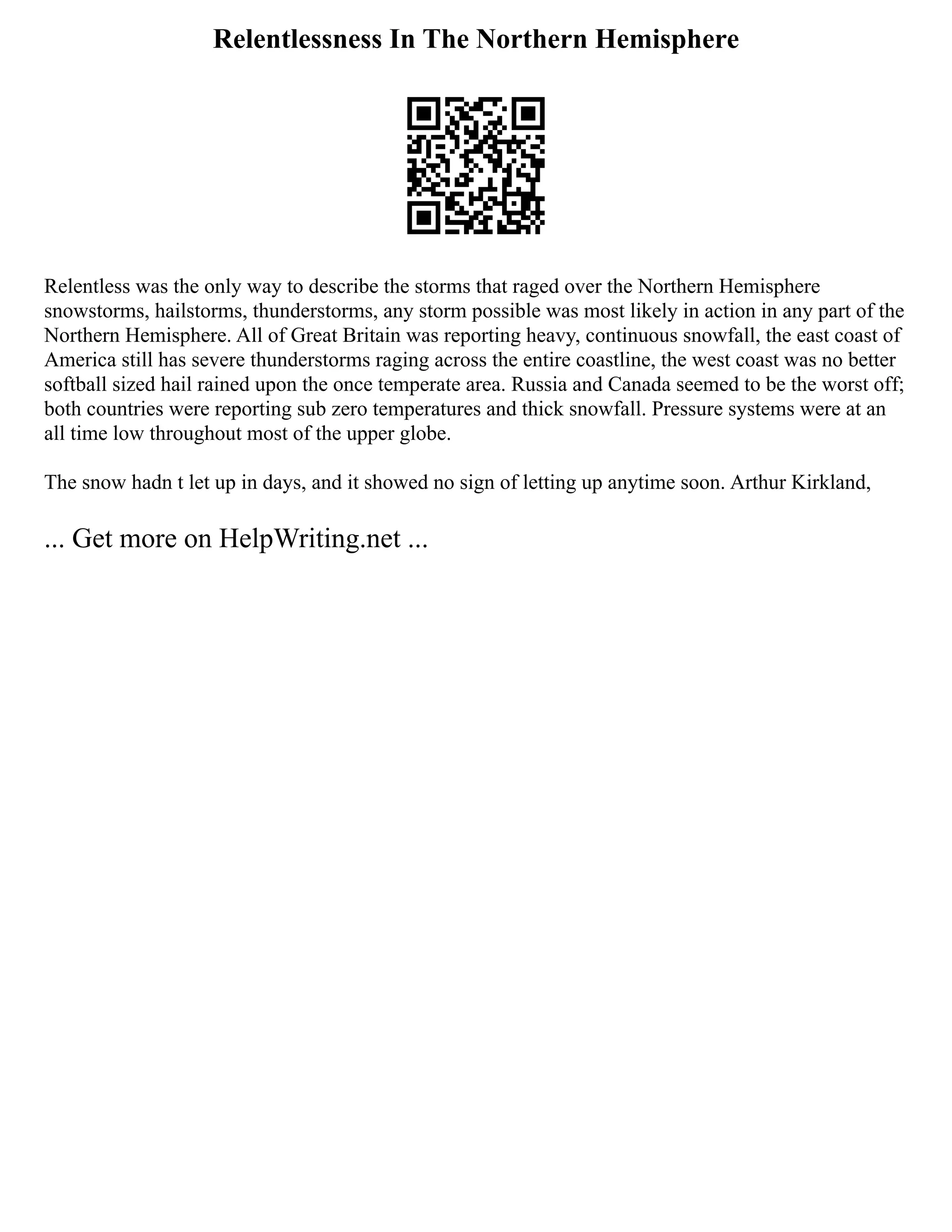 Relentlessness In The Northern Hemisphere
Relentless was the only way to describe the storms that raged over the Northern Hemisphere
snowstorms, hailstorms, thunderstorms, any storm possible was most likely in action in any part of the
Northern Hemisphere. All of Great Britain was reporting heavy, continuous snowfall, the east coast of
America still has severe thunderstorms raging across the entire coastline, the west coast was no better
softball sized hail rained upon the once temperate area. Russia and Canada seemed to be the worst off;
both countries were reporting sub zero temperatures and thick snowfall. Pressure systems were at an
all time low throughout most of the upper globe.
The snow hadn t let up in days, and it showed no sign of letting up anytime soon. Arthur Kirkland,
... Get more on HelpWriting.net ...
 