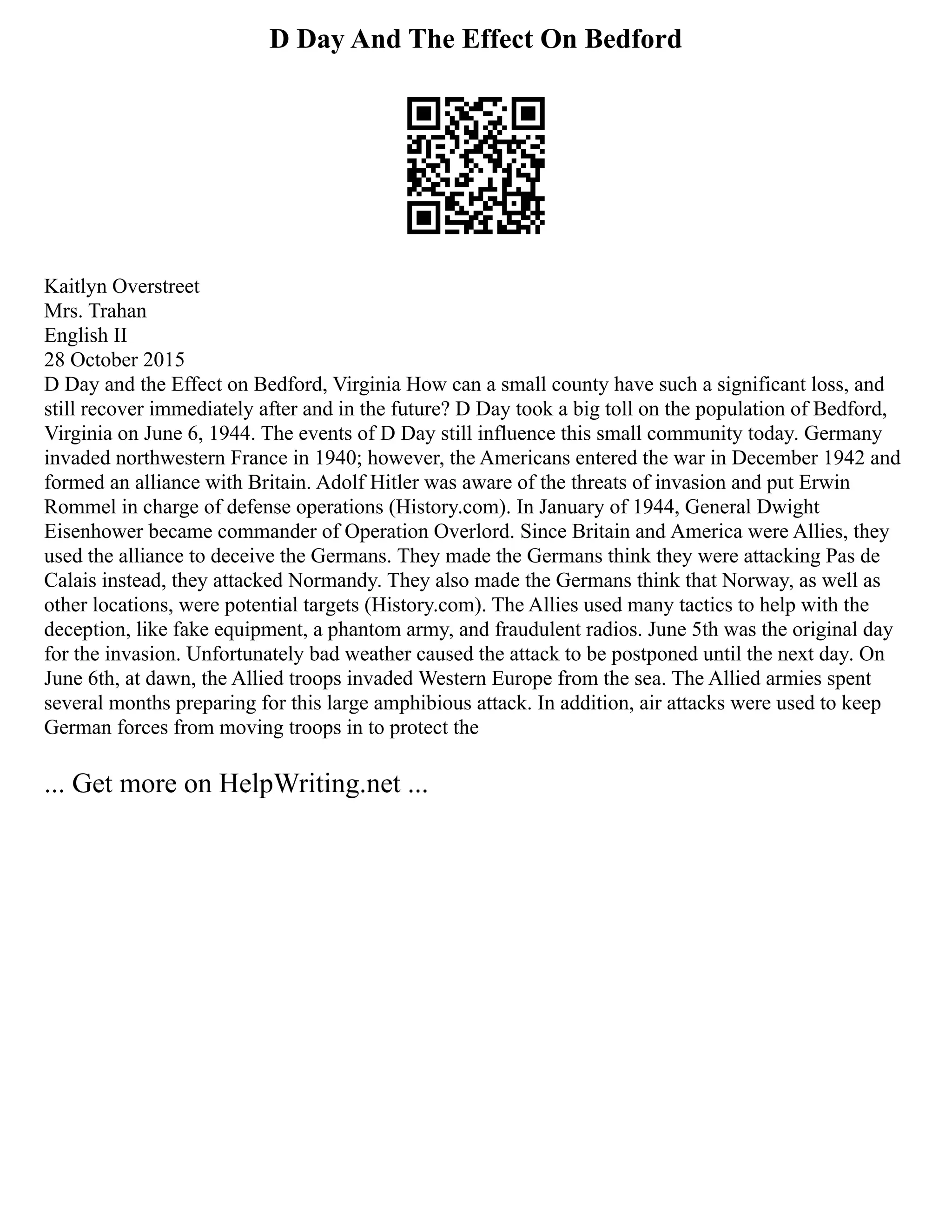 D Day And The Effect On Bedford
Kaitlyn Overstreet
Mrs. Trahan
English II
28 October 2015
D Day and the Effect on Bedford, Virginia How can a small county have such a significant loss, and
still recover immediately after and in the future? D Day took a big toll on the population of Bedford,
Virginia on June 6, 1944. The events of D Day still influence this small community today. Germany
invaded northwestern France in 1940; however, the Americans entered the war in December 1942 and
formed an alliance with Britain. Adolf Hitler was aware of the threats of invasion and put Erwin
Rommel in charge of defense operations (History.com). In January of 1944, General Dwight
Eisenhower became commander of Operation Overlord. Since Britain and America were Allies, they
used the alliance to deceive the Germans. They made the Germans think they were attacking Pas de
Calais instead, they attacked Normandy. They also made the Germans think that Norway, as well as
other locations, were potential targets (History.com). The Allies used many tactics to help with the
deception, like fake equipment, a phantom army, and fraudulent radios. June 5th was the original day
for the invasion. Unfortunately bad weather caused the attack to be postponed until the next day. On
June 6th, at dawn, the Allied troops invaded Western Europe from the sea. The Allied armies spent
several months preparing for this large amphibious attack. In addition, air attacks were used to keep
German forces from moving troops in to protect the
... Get more on HelpWriting.net ...
 