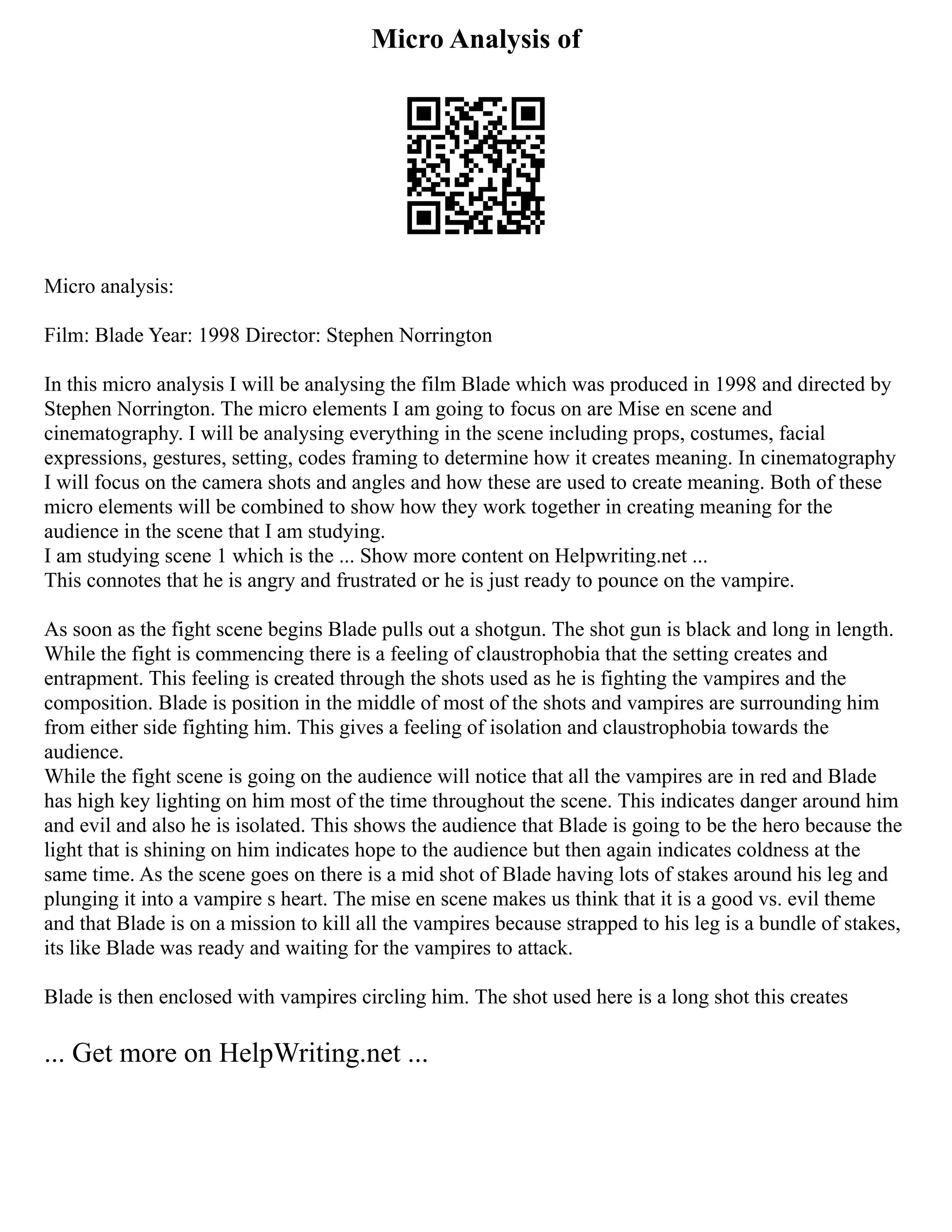 Micro Analysis of
Micro analysis:
Film: Blade Year: 1998 Director: Stephen Norrington
In this micro analysis I will be analysing the film Blade which was produced in 1998 and directed by
Stephen Norrington. The micro elements I am going to focus on are Mise en scene and
cinematography. I will be analysing everything in the scene including props, costumes, facial
expressions, gestures, setting, codes framing to determine how it creates meaning. In cinematography
I will focus on the camera shots and angles and how these are used to create meaning. Both of these
micro elements will be combined to show how they work together in creating meaning for the
audience in the scene that I am studying.
I am studying scene 1 which is the ... Show more content on Helpwriting.net ...
This connotes that he is angry and frustrated or he is just ready to pounce on the vampire.
As soon as the fight scene begins Blade pulls out a shotgun. The shot gun is black and long in length.
While the fight is commencing there is a feeling of claustrophobia that the setting creates and
entrapment. This feeling is created through the shots used as he is fighting the vampires and the
composition. Blade is position in the middle of most of the shots and vampires are surrounding him
from either side fighting him. This gives a feeling of isolation and claustrophobia towards the
audience.
While the fight scene is going on the audience will notice that all the vampires are in red and Blade
has high key lighting on him most of the time throughout the scene. This indicates danger around him
and evil and also he is isolated. This shows the audience that Blade is going to be the hero because the
light that is shining on him indicates hope to the audience but then again indicates coldness at the
same time. As the scene goes on there is a mid shot of Blade having lots of stakes around his leg and
plunging it into a vampire s heart. The mise en scene makes us think that it is a good vs. evil theme
and that Blade is on a mission to kill all the vampires because strapped to his leg is a bundle of stakes,
its like Blade was ready and waiting for the vampires to attack.
Blade is then enclosed with vampires circling him. The shot used here is a long shot this creates
... Get more on HelpWriting.net ...
 