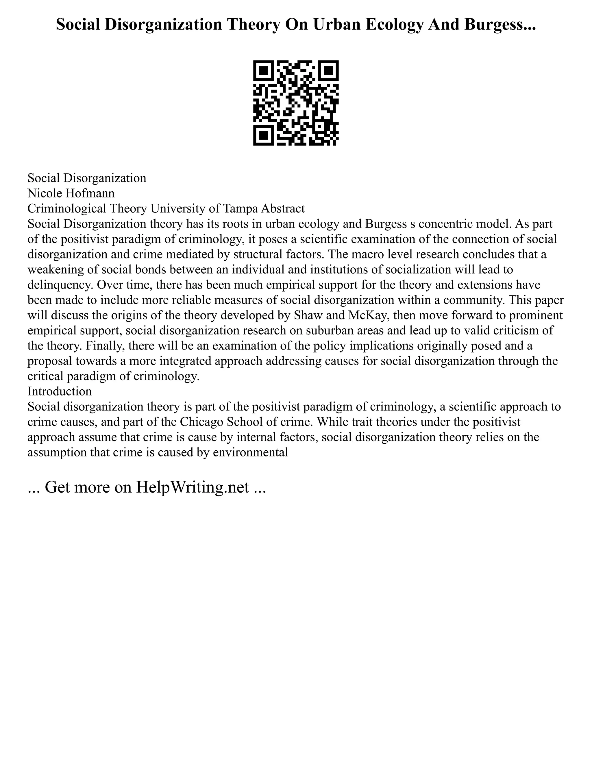 Social Disorganization Theory On Urban Ecology And Burgess...
Social Disorganization
Nicole Hofmann
Criminological Theory University of Tampa Abstract
Social Disorganization theory has its roots in urban ecology and Burgess s concentric model. As part
of the positivist paradigm of criminology, it poses a scientific examination of the connection of social
disorganization and crime mediated by structural factors. The macro level research concludes that a
weakening of social bonds between an individual and institutions of socialization will lead to
delinquency. Over time, there has been much empirical support for the theory and extensions have
been made to include more reliable measures of social disorganization within a community. This paper
will discuss the origins of the theory developed by Shaw and McKay, then move forward to prominent
empirical support, social disorganization research on suburban areas and lead up to valid criticism of
the theory. Finally, there will be an examination of the policy implications originally posed and a
proposal towards a more integrated approach addressing causes for social disorganization through the
critical paradigm of criminology.
Introduction
Social disorganization theory is part of the positivist paradigm of criminology, a scientific approach to
crime causes, and part of the Chicago School of crime. While trait theories under the positivist
approach assume that crime is cause by internal factors, social disorganization theory relies on the
assumption that crime is caused by environmental
... Get more on HelpWriting.net ...
 