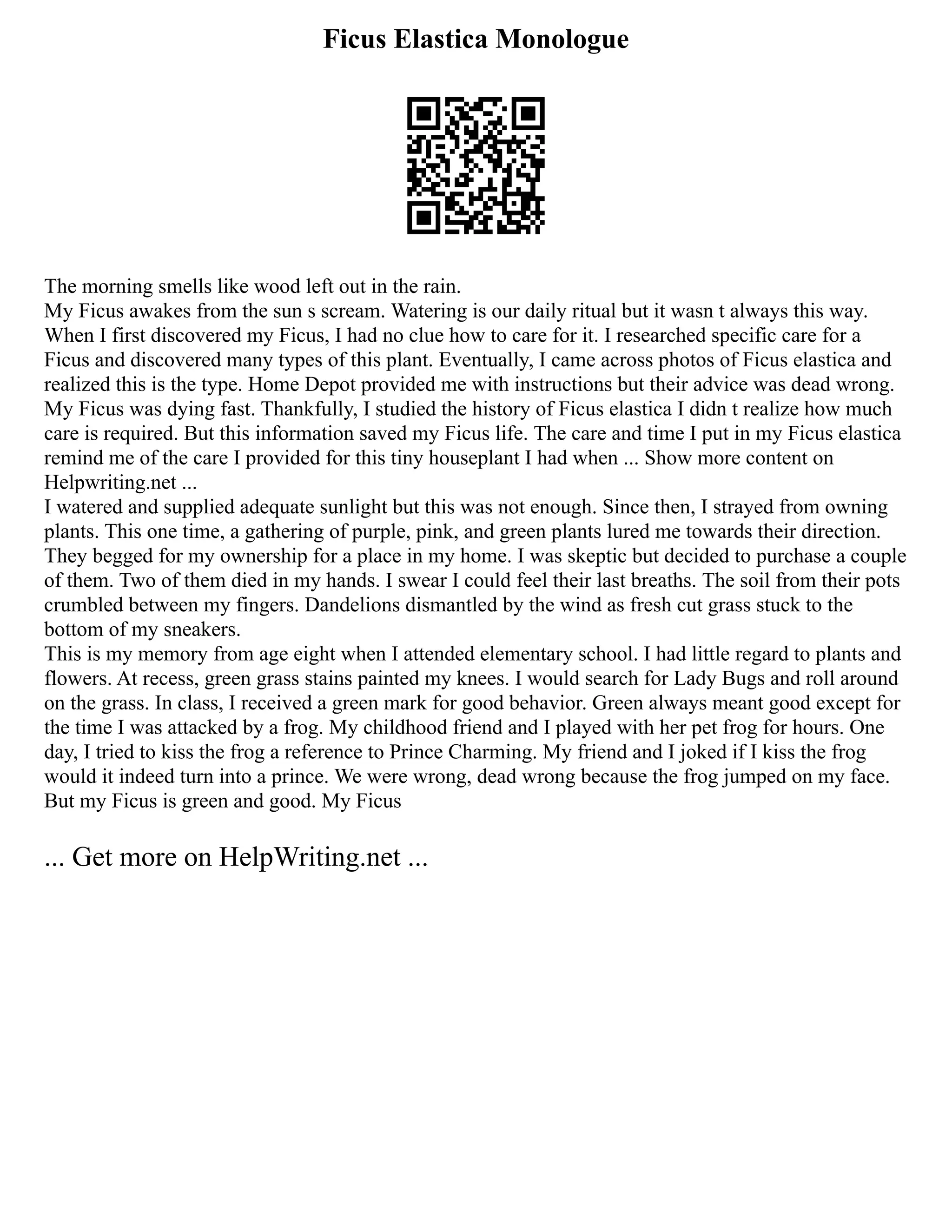 Ficus Elastica Monologue
The morning smells like wood left out in the rain.
My Ficus awakes from the sun s scream. Watering is our daily ritual but it wasn t always this way.
When I first discovered my Ficus, I had no clue how to care for it. I researched specific care for a
Ficus and discovered many types of this plant. Eventually, I came across photos of Ficus elastica and
realized this is the type. Home Depot provided me with instructions but their advice was dead wrong.
My Ficus was dying fast. Thankfully, I studied the history of Ficus elastica I didn t realize how much
care is required. But this information saved my Ficus life. The care and time I put in my Ficus elastica
remind me of the care I provided for this tiny houseplant I had when ... Show more content on
Helpwriting.net ...
I watered and supplied adequate sunlight but this was not enough. Since then, I strayed from owning
plants. This one time, a gathering of purple, pink, and green plants lured me towards their direction.
They begged for my ownership for a place in my home. I was skeptic but decided to purchase a couple
of them. Two of them died in my hands. I swear I could feel their last breaths. The soil from their pots
crumbled between my fingers. Dandelions dismantled by the wind as fresh cut grass stuck to the
bottom of my sneakers.
This is my memory from age eight when I attended elementary school. I had little regard to plants and
flowers. At recess, green grass stains painted my knees. I would search for Lady Bugs and roll around
on the grass. In class, I received a green mark for good behavior. Green always meant good except for
the time I was attacked by a frog. My childhood friend and I played with her pet frog for hours. One
day, I tried to kiss the frog a reference to Prince Charming. My friend and I joked if I kiss the frog
would it indeed turn into a prince. We were wrong, dead wrong because the frog jumped on my face.
But my Ficus is green and good. My Ficus
... Get more on HelpWriting.net ...
 