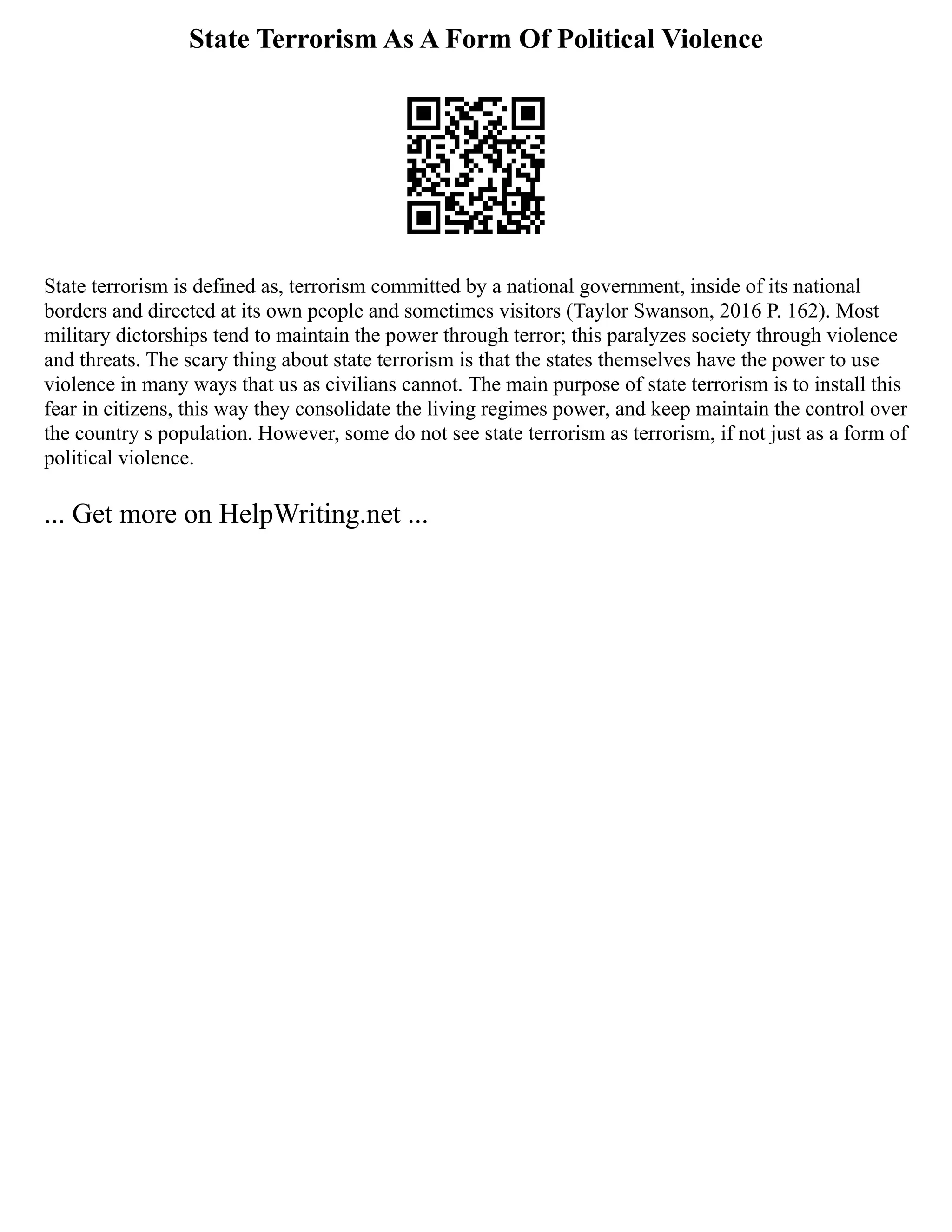 State Terrorism As A Form Of Political Violence
State terrorism is defined as, terrorism committed by a national government, inside of its national
borders and directed at its own people and sometimes visitors (Taylor Swanson, 2016 P. 162). Most
military dictorships tend to maintain the power through terror; this paralyzes society through violence
and threats. The scary thing about state terrorism is that the states themselves have the power to use
violence in many ways that us as civilians cannot. The main purpose of state terrorism is to install this
fear in citizens, this way they consolidate the living regimes power, and keep maintain the control over
the country s population. However, some do not see state terrorism as terrorism, if not just as a form of
political violence.
... Get more on HelpWriting.net ...
 