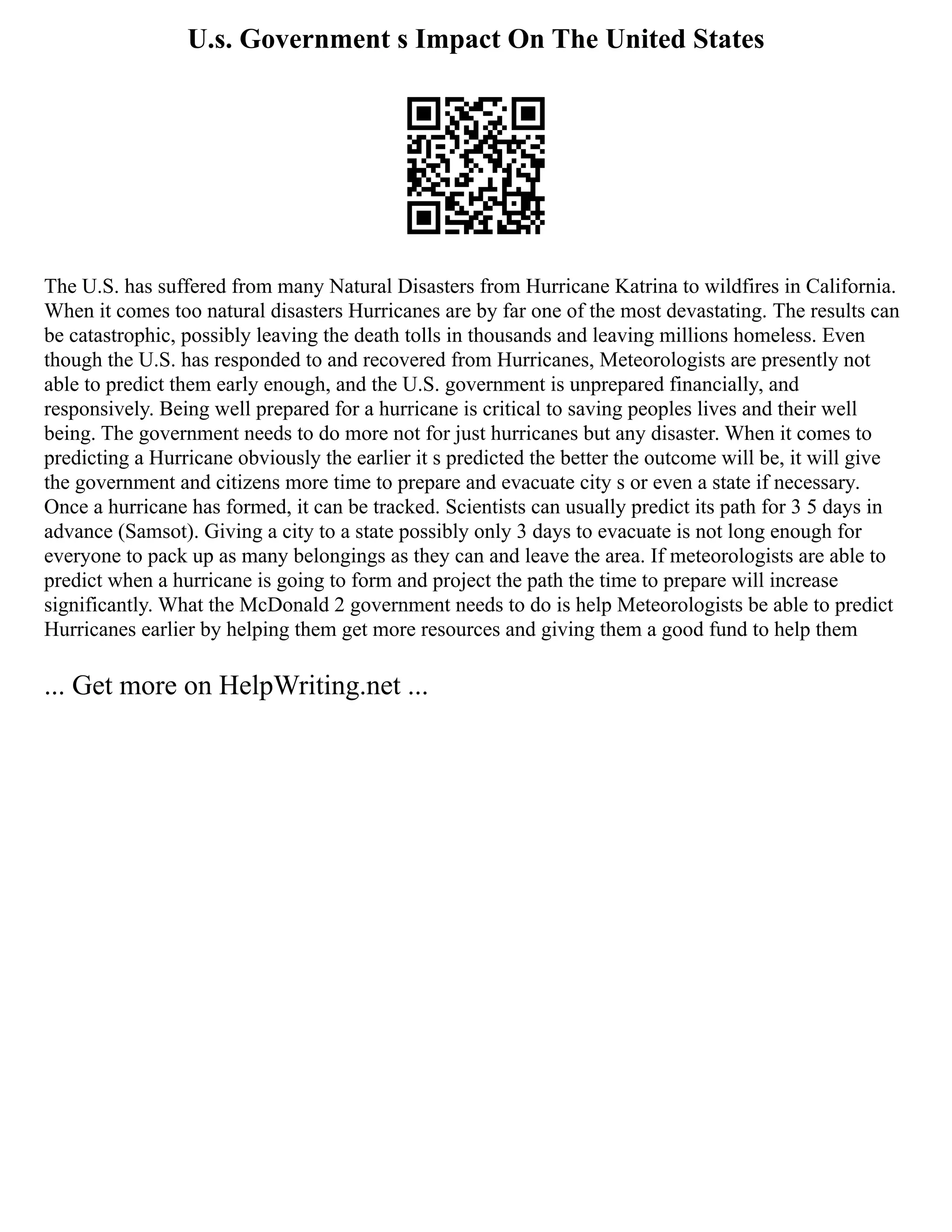 U.s. Government s Impact On The United States
The U.S. has suffered from many Natural Disasters from Hurricane Katrina to wildfires in California.
When it comes too natural disasters Hurricanes are by far one of the most devastating. The results can
be catastrophic, possibly leaving the death tolls in thousands and leaving millions homeless. Even
though the U.S. has responded to and recovered from Hurricanes, Meteorologists are presently not
able to predict them early enough, and the U.S. government is unprepared financially, and
responsively. Being well prepared for a hurricane is critical to saving peoples lives and their well
being. The government needs to do more not for just hurricanes but any disaster. When it comes to
predicting a Hurricane obviously the earlier it s predicted the better the outcome will be, it will give
the government and citizens more time to prepare and evacuate city s or even a state if necessary.
Once a hurricane has formed, it can be tracked. Scientists can usually predict its path for 3 5 days in
advance (Samsot). Giving a city to a state possibly only 3 days to evacuate is not long enough for
everyone to pack up as many belongings as they can and leave the area. If meteorologists are able to
predict when a hurricane is going to form and project the path the time to prepare will increase
significantly. What the McDonald 2 government needs to do is help Meteorologists be able to predict
Hurricanes earlier by helping them get more resources and giving them a good fund to help them
... Get more on HelpWriting.net ...
 