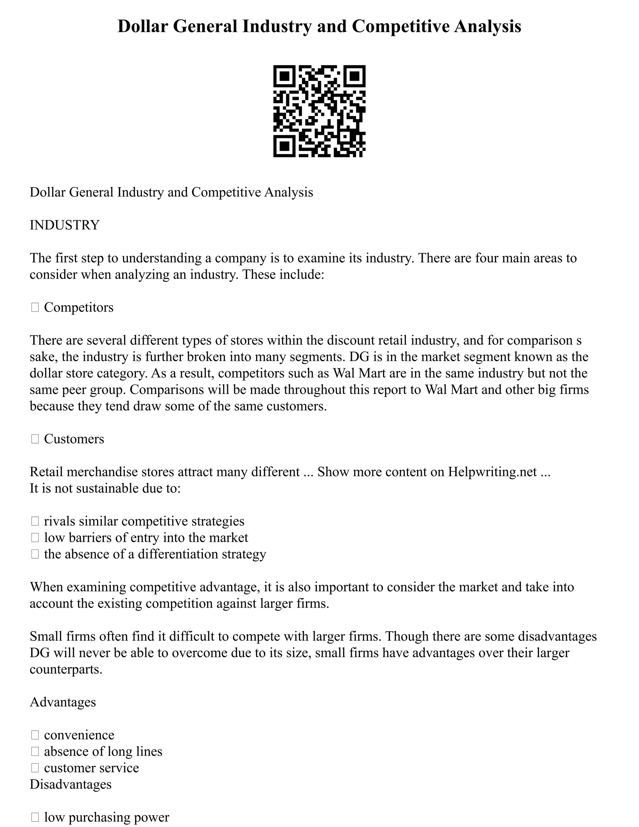 Dollar General Industry and Competitive Analysis
Dollar General Industry and Competitive Analysis
INDUSTRY
The first step to understanding a company is to examine its industry. There are four main areas to
consider when analyzing an industry. These include:
• Competitors
There are several different types of stores within the discount retail industry, and for comparison s
sake, the industry is further broken into many segments. DG is in the market segment known as the
dollar store category. As a result, competitors such as Wal Mart are in the same industry but not the
same peer group. Comparisons will be made throughout this report to Wal Mart and other big firms
because they tend draw some of the same customers.
• Customers
Retail merchandise stores attract many different ... Show more content on Helpwriting.net ...
It is not sustainable due to:
• rivals similar competitive strategies
• low barriers of entry into the market
• the absence of a differentiation strategy
When examining competitive advantage, it is also important to consider the market and take into
account the existing competition against larger firms.
Small firms often find it difficult to compete with larger firms. Though there are some disadvantages
DG will never be able to overcome due to its size, small firms have advantages over their larger
counterparts.
Advantages
• convenience
• absence of long lines
• customer service
Disadvantages
• low purchasing power
 