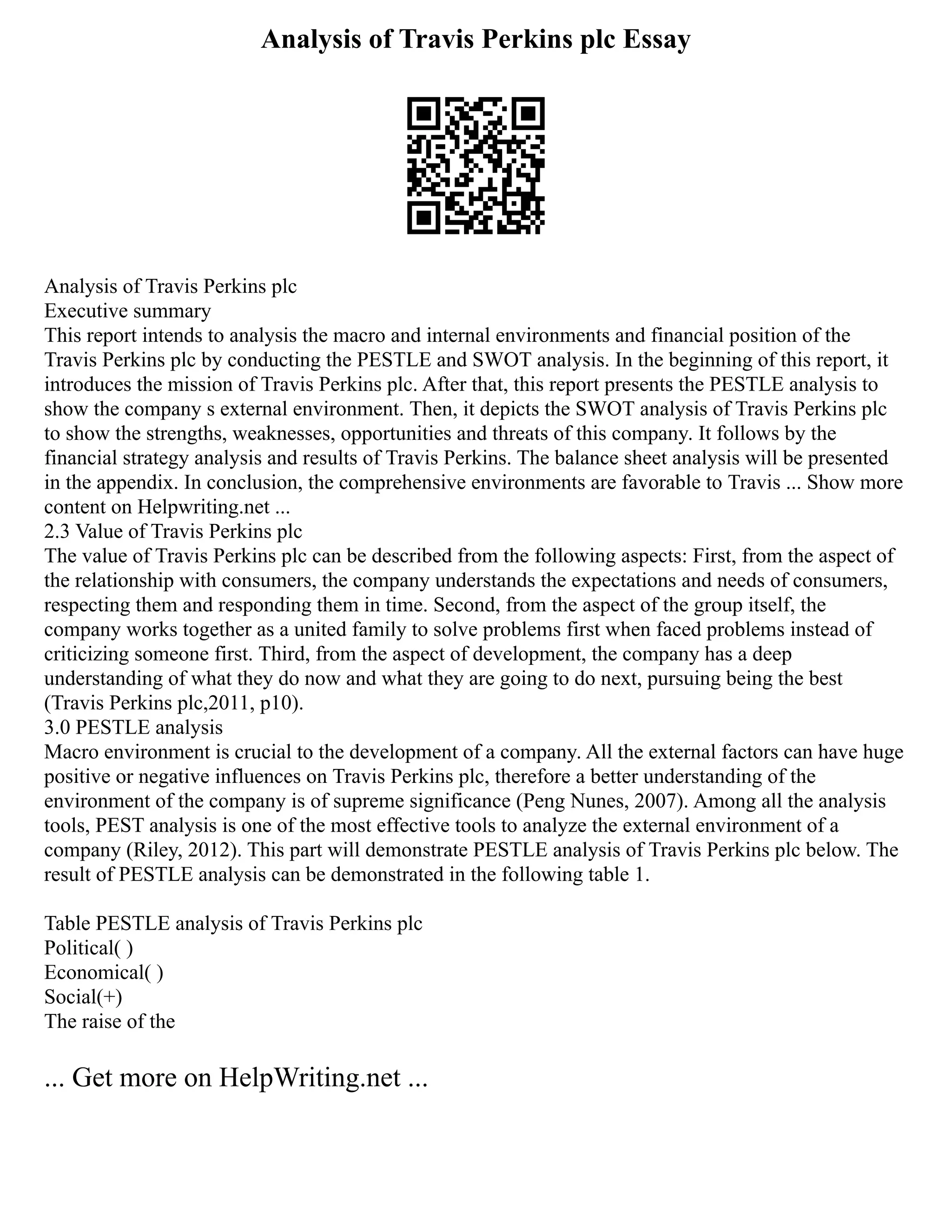 Analysis of Travis Perkins plc Essay
Analysis of Travis Perkins plc
Executive summary
This report intends to analysis the macro and internal environments and financial position of the
Travis Perkins plc by conducting the PESTLE and SWOT analysis. In the beginning of this report, it
introduces the mission of Travis Perkins plc. After that, this report presents the PESTLE analysis to
show the company s external environment. Then, it depicts the SWOT analysis of Travis Perkins plc
to show the strengths, weaknesses, opportunities and threats of this company. It follows by the
financial strategy analysis and results of Travis Perkins. The balance sheet analysis will be presented
in the appendix. In conclusion, the comprehensive environments are favorable to Travis ... Show more
content on Helpwriting.net ...
2.3 Value of Travis Perkins plc
The value of Travis Perkins plc can be described from the following aspects: First, from the aspect of
the relationship with consumers, the company understands the expectations and needs of consumers,
respecting them and responding them in time. Second, from the aspect of the group itself, the
company works together as a united family to solve problems first when faced problems instead of
criticizing someone first. Third, from the aspect of development, the company has a deep
understanding of what they do now and what they are going to do next, pursuing being the best
(Travis Perkins plc,2011, p10).
3.0 PESTLE analysis
Macro environment is crucial to the development of a company. All the external factors can have huge
positive or negative influences on Travis Perkins plc, therefore a better understanding of the
environment of the company is of supreme significance (Peng Nunes, 2007). Among all the analysis
tools, PEST analysis is one of the most effective tools to analyze the external environment of a
company (Riley, 2012). This part will demonstrate PESTLE analysis of Travis Perkins plc below. The
result of PESTLE analysis can be demonstrated in the following table 1.
Table PESTLE analysis of Travis Perkins plc
Political( )
Economical( )
Social(+)
The raise of the
... Get more on HelpWriting.net ...
 