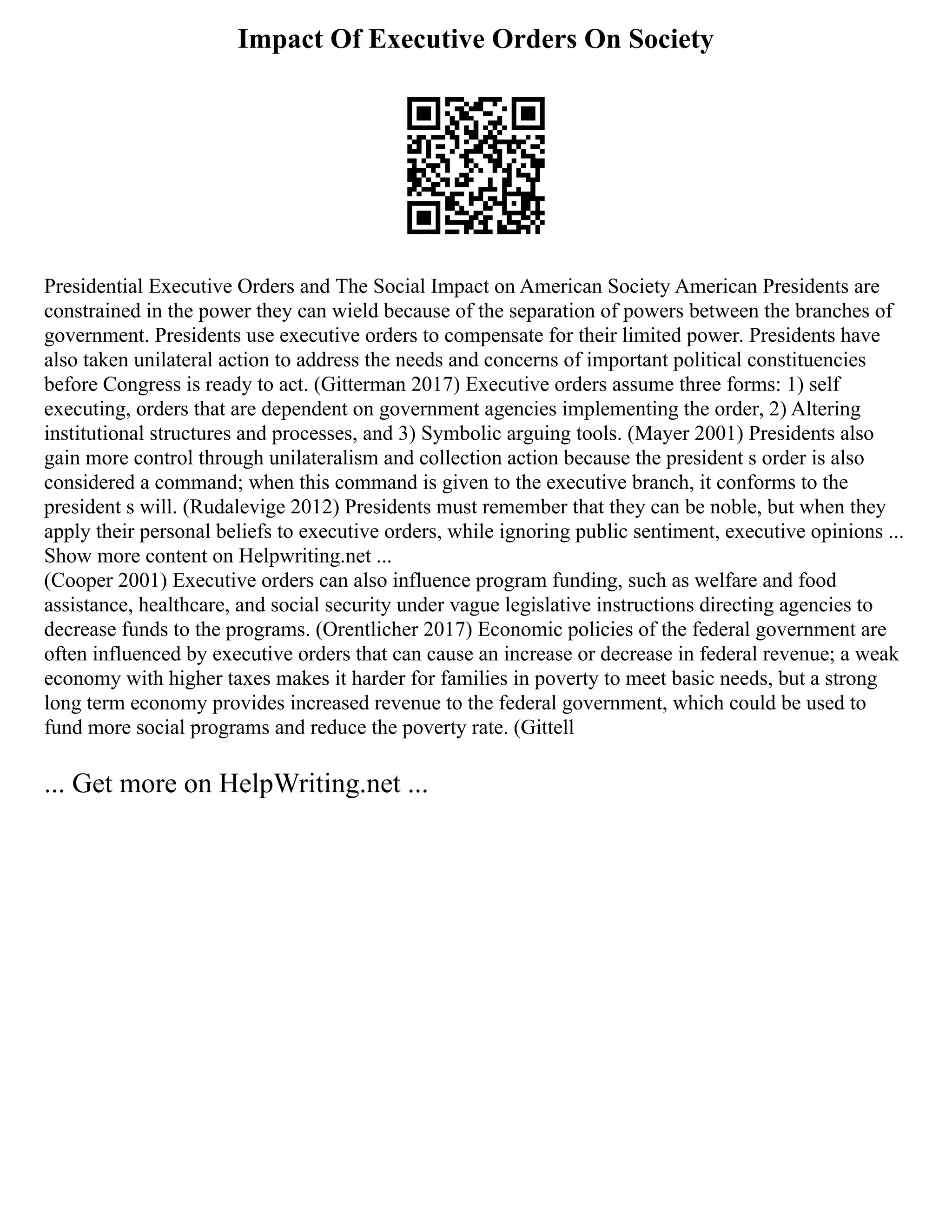 Impact Of Executive Orders On Society
Presidential Executive Orders and The Social Impact on American Society American Presidents are
constrained in the power they can wield because of the separation of powers between the branches of
government. Presidents use executive orders to compensate for their limited power. Presidents have
also taken unilateral action to address the needs and concerns of important political constituencies
before Congress is ready to act. (Gitterman 2017) Executive orders assume three forms: 1) self
executing, orders that are dependent on government agencies implementing the order, 2) Altering
institutional structures and processes, and 3) Symbolic arguing tools. (Mayer 2001) Presidents also
gain more control through unilateralism and collection action because the president s order is also
considered a command; when this command is given to the executive branch, it conforms to the
president s will. (Rudalevige 2012) Presidents must remember that they can be noble, but when they
apply their personal beliefs to executive orders, while ignoring public sentiment, executive opinions ...
Show more content on Helpwriting.net ...
(Cooper 2001) Executive orders can also influence program funding, such as welfare and food
assistance, healthcare, and social security under vague legislative instructions directing agencies to
decrease funds to the programs. (Orentlicher 2017) Economic policies of the federal government are
often influenced by executive orders that can cause an increase or decrease in federal revenue; a weak
economy with higher taxes makes it harder for families in poverty to meet basic needs, but a strong
long term economy provides increased revenue to the federal government, which could be used to
fund more social programs and reduce the poverty rate. (Gittell
... Get more on HelpWriting.net ...
 