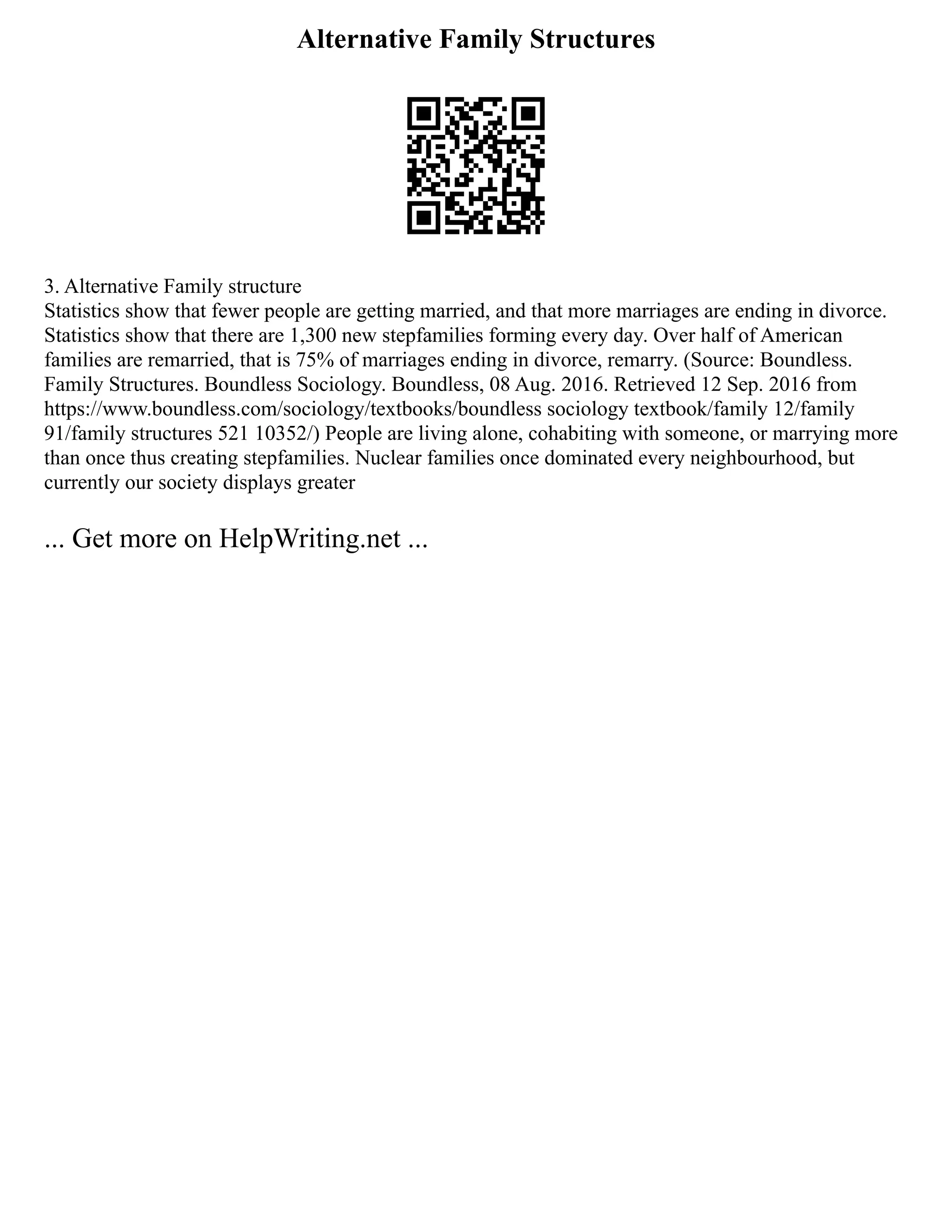 Alternative Family Structures
3. Alternative Family structure
Statistics show that fewer people are getting married, and that more marriages are ending in divorce.
Statistics show that there are 1,300 new stepfamilies forming every day. Over half of American
families are remarried, that is 75% of marriages ending in divorce, remarry. (Source: Boundless.
Family Structures. Boundless Sociology. Boundless, 08 Aug. 2016. Retrieved 12 Sep. 2016 from
https://www.boundless.com/sociology/textbooks/boundless sociology textbook/family 12/family
91/family structures 521 10352/) People are living alone, cohabiting with someone, or marrying more
than once thus creating stepfamilies. Nuclear families once dominated every neighbourhood, but
currently our society displays greater
... Get more on HelpWriting.net ...
 