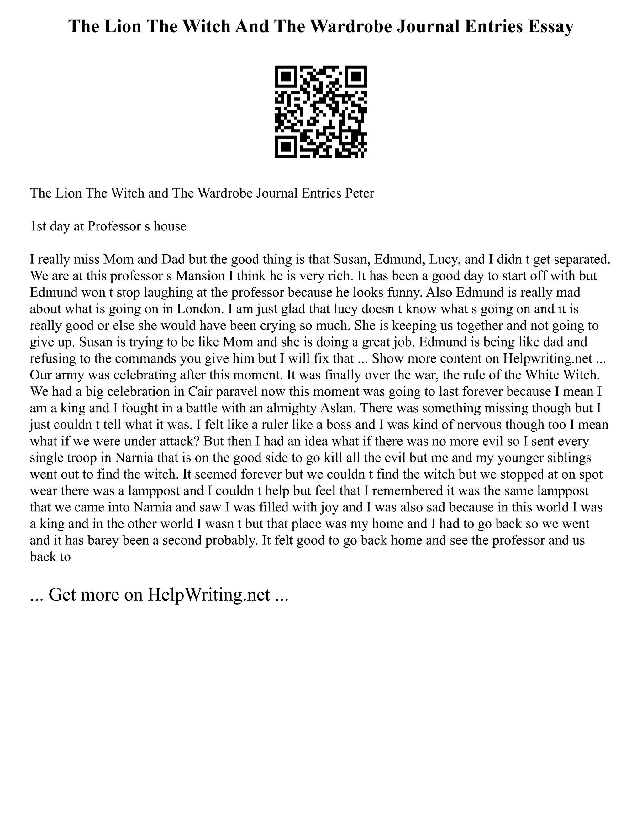 The Lion The Witch And The Wardrobe Journal Entries Essay
The Lion The Witch and The Wardrobe Journal Entries Peter
1st day at Professor s house
I really miss Mom and Dad but the good thing is that Susan, Edmund, Lucy, and I didn t get separated.
We are at this professor s Mansion I think he is very rich. It has been a good day to start off with but
Edmund won t stop laughing at the professor because he looks funny. Also Edmund is really mad
about what is going on in London. I am just glad that lucy doesn t know what s going on and it is
really good or else she would have been crying so much. She is keeping us together and not going to
give up. Susan is trying to be like Mom and she is doing a great job. Edmund is being like dad and
refusing to the commands you give him but I will fix that ... Show more content on Helpwriting.net ...
Our army was celebrating after this moment. It was finally over the war, the rule of the White Witch.
We had a big celebration in Cair paravel now this moment was going to last forever because I mean I
am a king and I fought in a battle with an almighty Aslan. There was something missing though but I
just couldn t tell what it was. I felt like a ruler like a boss and I was kind of nervous though too I mean
what if we were under attack? But then I had an idea what if there was no more evil so I sent every
single troop in Narnia that is on the good side to go kill all the evil but me and my younger siblings
went out to find the witch. It seemed forever but we couldn t find the witch but we stopped at on spot
wear there was a lamppost and I couldn t help but feel that I remembered it was the same lamppost
that we came into Narnia and saw I was filled with joy and I was also sad because in this world I was
a king and in the other world I wasn t but that place was my home and I had to go back so we went
and it has barey been a second probably. It felt good to go back home and see the professor and us
back to
... Get more on HelpWriting.net ...
 