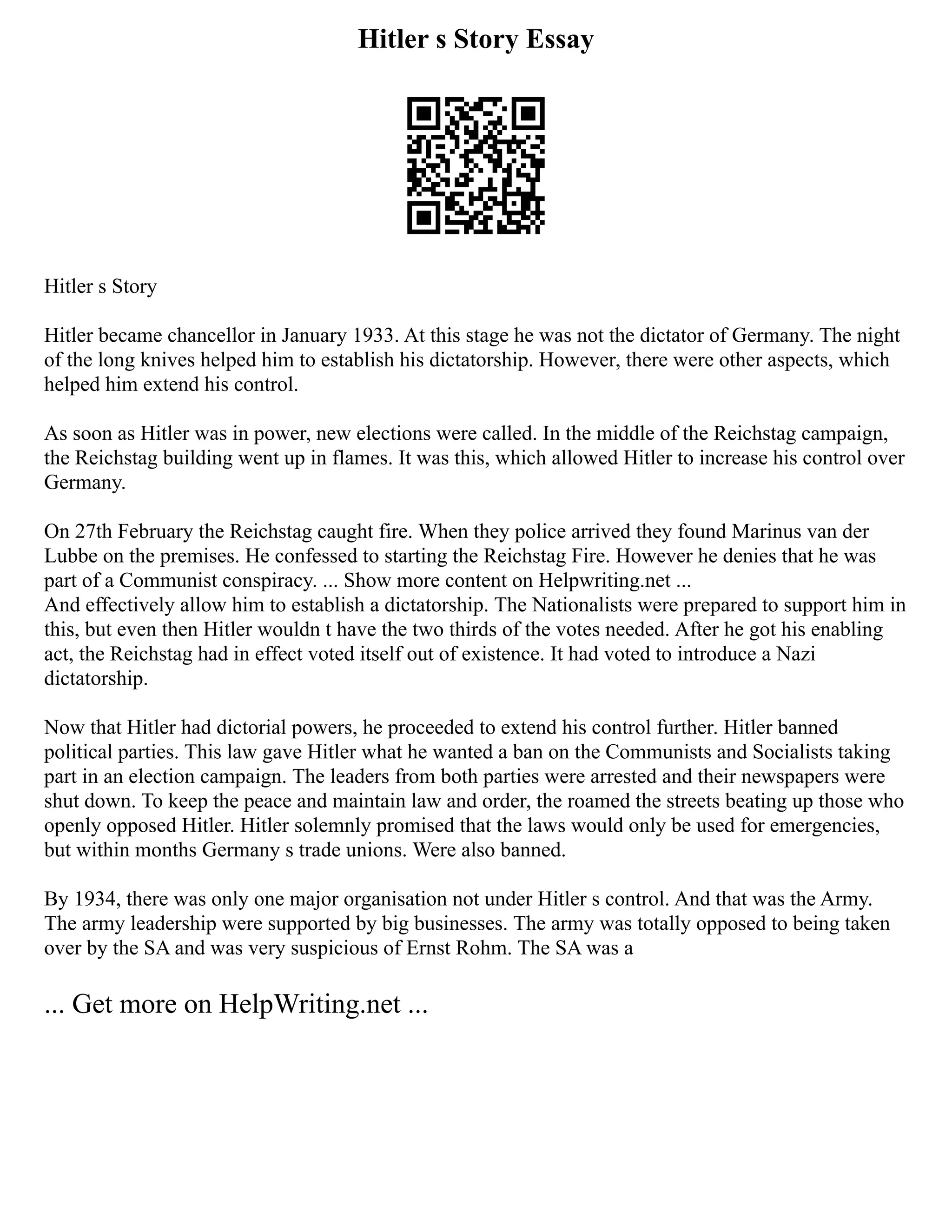 Hitler s Story Essay
Hitler s Story
Hitler became chancellor in January 1933. At this stage he was not the dictator of Germany. The night
of the long knives helped him to establish his dictatorship. However, there were other aspects, which
helped him extend his control.
As soon as Hitler was in power, new elections were called. In the middle of the Reichstag campaign,
the Reichstag building went up in flames. It was this, which allowed Hitler to increase his control over
Germany.
On 27th February the Reichstag caught fire. When they police arrived they found Marinus van der
Lubbe on the premises. He confessed to starting the Reichstag Fire. However he denies that he was
part of a Communist conspiracy. ... Show more content on Helpwriting.net ...
And effectively allow him to establish a dictatorship. The Nationalists were prepared to support him in
this, but even then Hitler wouldn t have the two thirds of the votes needed. After he got his enabling
act, the Reichstag had in effect voted itself out of existence. It had voted to introduce a Nazi
dictatorship.
Now that Hitler had dictorial powers, he proceeded to extend his control further. Hitler banned
political parties. This law gave Hitler what he wanted a ban on the Communists and Socialists taking
part in an election campaign. The leaders from both parties were arrested and their newspapers were
shut down. To keep the peace and maintain law and order, the roamed the streets beating up those who
openly opposed Hitler. Hitler solemnly promised that the laws would only be used for emergencies,
but within months Germany s trade unions. Were also banned.
By 1934, there was only one major organisation not under Hitler s control. And that was the Army.
The army leadership were supported by big businesses. The army was totally opposed to being taken
over by the SA and was very suspicious of Ernst Rohm. The SA was a
... Get more on HelpWriting.net ...
 
