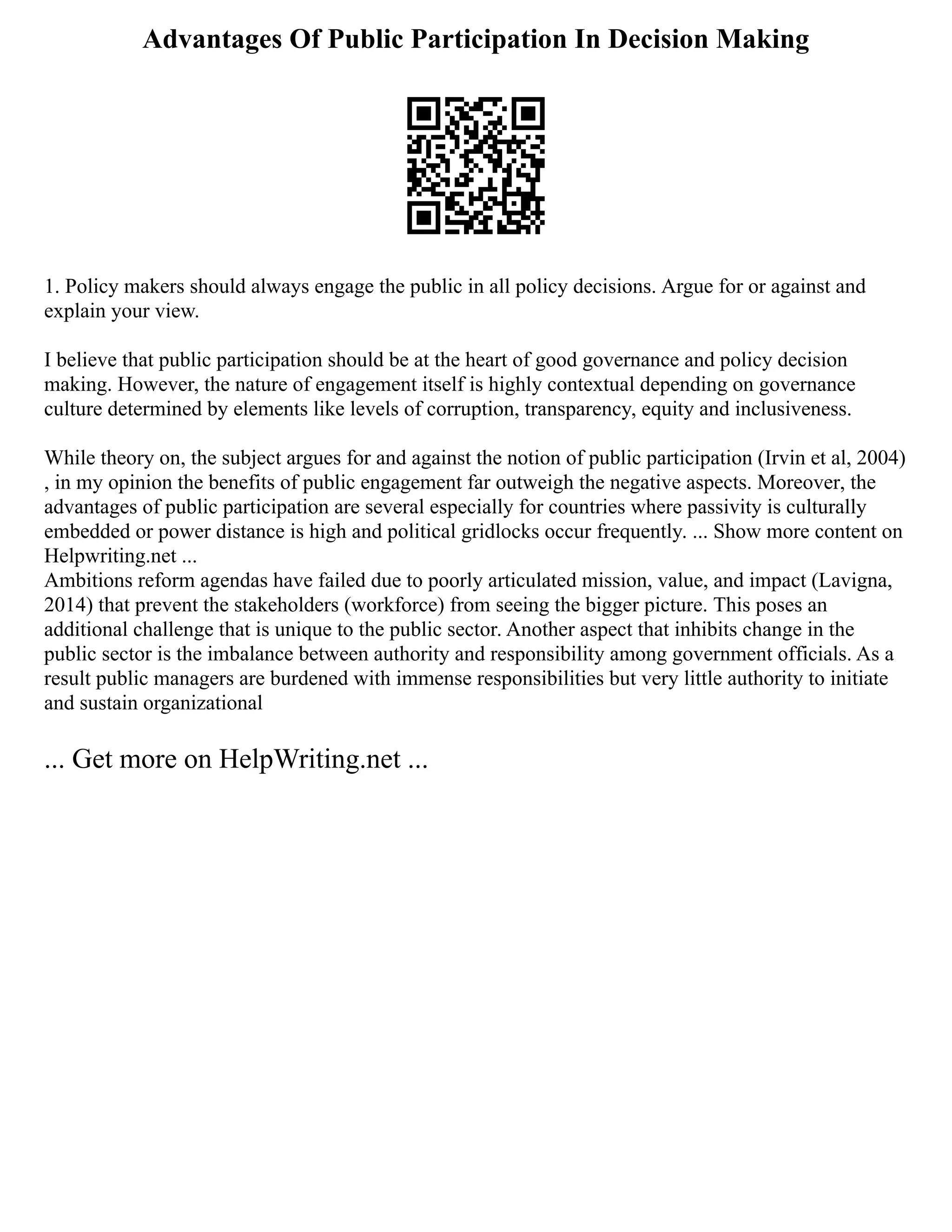 Advantages Of Public Participation In Decision Making
1. Policy makers should always engage the public in all policy decisions. Argue for or against and
explain your view.
I believe that public participation should be at the heart of good governance and policy decision
making. However, the nature of engagement itself is highly contextual depending on governance
culture determined by elements like levels of corruption, transparency, equity and inclusiveness.
While theory on, the subject argues for and against the notion of public participation (Irvin et al, 2004)
, in my opinion the benefits of public engagement far outweigh the negative aspects. Moreover, the
advantages of public participation are several especially for countries where passivity is culturally
embedded or power distance is high and political gridlocks occur frequently. ... Show more content on
Helpwriting.net ...
Ambitions reform agendas have failed due to poorly articulated mission, value, and impact (Lavigna,
2014) that prevent the stakeholders (workforce) from seeing the bigger picture. This poses an
additional challenge that is unique to the public sector. Another aspect that inhibits change in the
public sector is the imbalance between authority and responsibility among government officials. As a
result public managers are burdened with immense responsibilities but very little authority to initiate
and sustain organizational
... Get more on HelpWriting.net ...
 