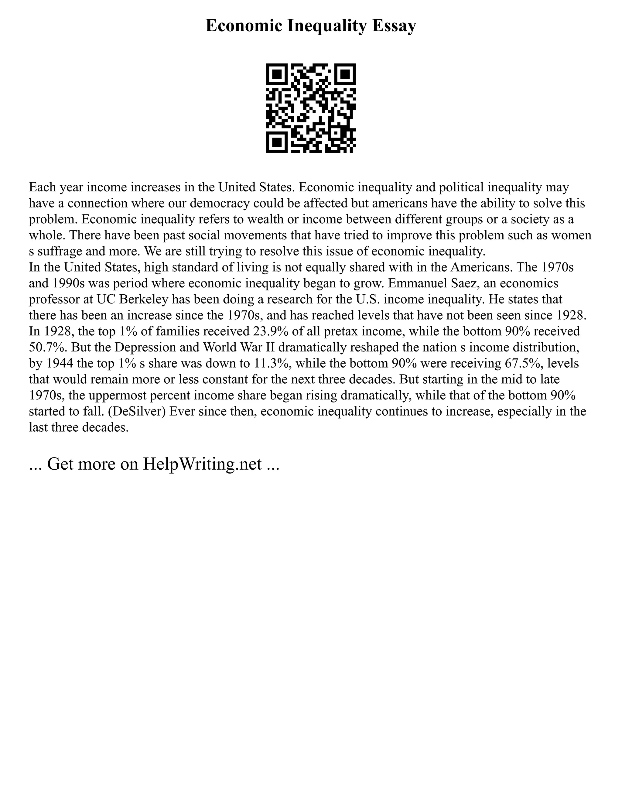Economic Inequality Essay
Each year income increases in the United States. Economic inequality and political inequality may
have a connection where our democracy could be affected but americans have the ability to solve this
problem. Economic inequality refers to wealth or income between different groups or a society as a
whole. There have been past social movements that have tried to improve this problem such as women
s suffrage and more. We are still trying to resolve this issue of economic inequality.
In the United States, high standard of living is not equally shared with in the Americans. The 1970s
and 1990s was period where economic inequality began to grow. Emmanuel Saez, an economics
professor at UC Berkeley has been doing a research for the U.S. income inequality. He states that
there has been an increase since the 1970s, and has reached levels that have not been seen since 1928.
In 1928, the top 1% of families received 23.9% of all pretax income, while the bottom 90% received
50.7%. But the Depression and World War II dramatically reshaped the nation s income distribution,
by 1944 the top 1% s share was down to 11.3%, while the bottom 90% were receiving 67.5%, levels
that would remain more or less constant for the next three decades. But starting in the mid to late
1970s, the uppermost percent income share began rising dramatically, while that of the bottom 90%
started to fall. (DeSilver) Ever since then, economic inequality continues to increase, especially in the
last three decades.
... Get more on HelpWriting.net ...
 