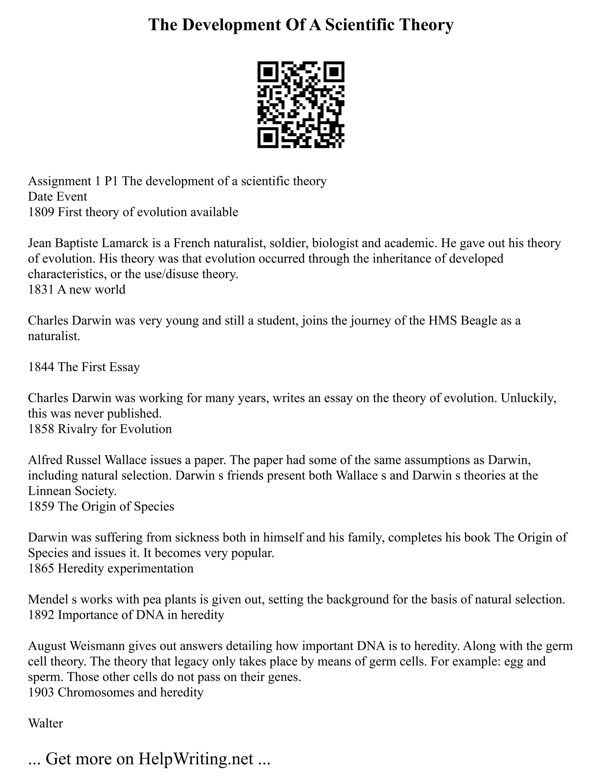The Development Of A Scientific Theory
Assignment 1 P1 The development of a scientific theory
Date Event
1809 First theory of evolution available
Jean Baptiste Lamarck is a French naturalist, soldier, biologist and academic. He gave out his theory
of evolution. His theory was that evolution occurred through the inheritance of developed
characteristics, or the use/disuse theory.
1831 A new world
Charles Darwin was very young and still a student, joins the journey of the HMS Beagle as a
naturalist.
1844 The First Essay
Charles Darwin was working for many years, writes an essay on the theory of evolution. Unluckily,
this was never published.
1858 Rivalry for Evolution
Alfred Russel Wallace issues a paper. The paper had some of the same assumptions as Darwin,
including natural selection. Darwin s friends present both Wallace s and Darwin s theories at the
Linnean Society.
1859 The Origin of Species
Darwin was suffering from sickness both in himself and his family, completes his book The Origin of
Species and issues it. It becomes very popular.
1865 Heredity experimentation
Mendel s works with pea plants is given out, setting the background for the basis of natural selection.
1892 Importance of DNA in heredity
August Weismann gives out answers detailing how important DNA is to heredity. Along with the germ
cell theory. The theory that legacy only takes place by means of germ cells. For example: egg and
sperm. Those other cells do not pass on their genes.
1903 Chromosomes and heredity
Walter
... Get more on HelpWriting.net ...
 