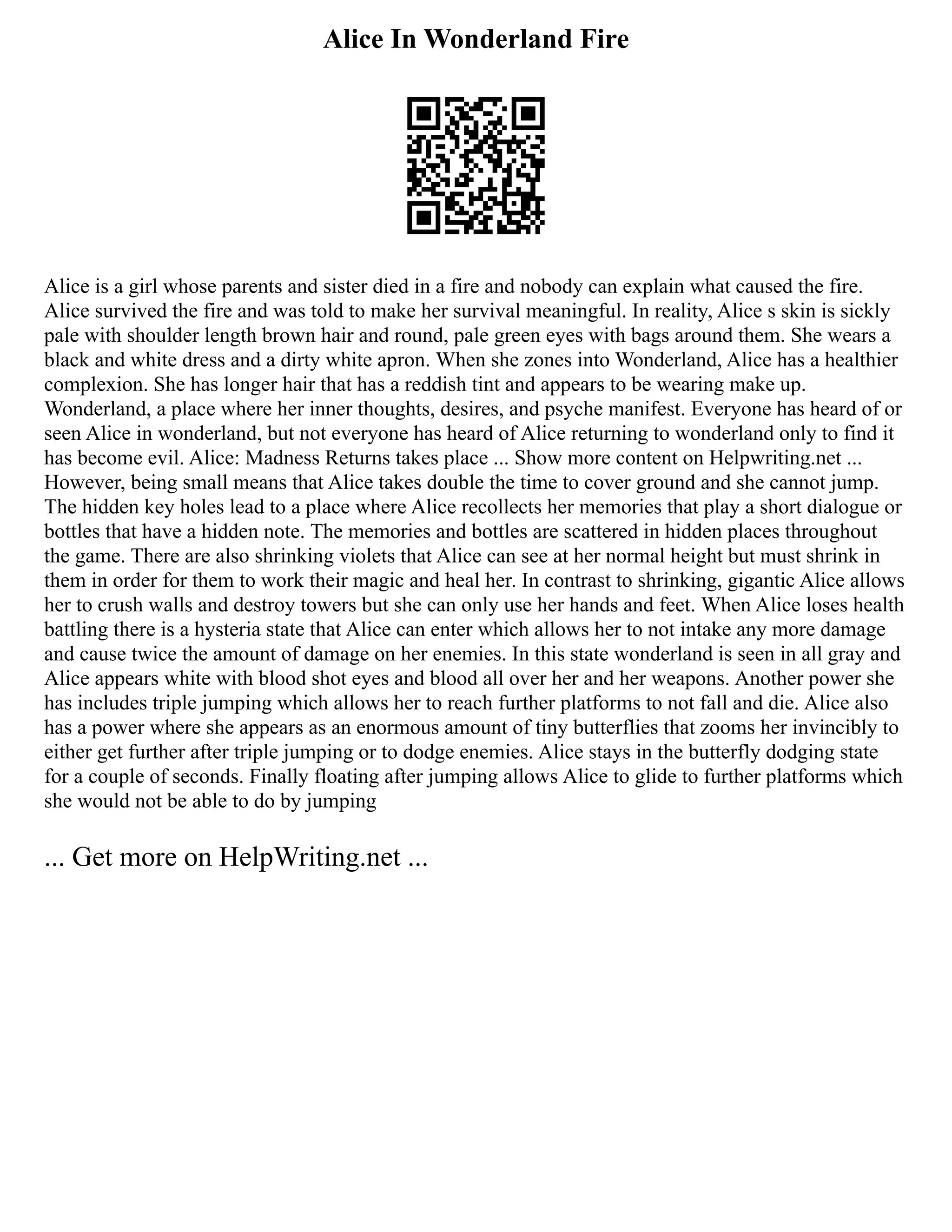 Alice In Wonderland Fire
Alice is a girl whose parents and sister died in a fire and nobody can explain what caused the fire.
Alice survived the fire and was told to make her survival meaningful. In reality, Alice s skin is sickly
pale with shoulder length brown hair and round, pale green eyes with bags around them. She wears a
black and white dress and a dirty white apron. When she zones into Wonderland, Alice has a healthier
complexion. She has longer hair that has a reddish tint and appears to be wearing make up.
Wonderland, a place where her inner thoughts, desires, and psyche manifest. Everyone has heard of or
seen Alice in wonderland, but not everyone has heard of Alice returning to wonderland only to find it
has become evil. Alice: Madness Returns takes place ... Show more content on Helpwriting.net ...
However, being small means that Alice takes double the time to cover ground and she cannot jump.
The hidden key holes lead to a place where Alice recollects her memories that play a short dialogue or
bottles that have a hidden note. The memories and bottles are scattered in hidden places throughout
the game. There are also shrinking violets that Alice can see at her normal height but must shrink in
them in order for them to work their magic and heal her. In contrast to shrinking, gigantic Alice allows
her to crush walls and destroy towers but she can only use her hands and feet. When Alice loses health
battling there is a hysteria state that Alice can enter which allows her to not intake any more damage
and cause twice the amount of damage on her enemies. In this state wonderland is seen in all gray and
Alice appears white with blood shot eyes and blood all over her and her weapons. Another power she
has includes triple jumping which allows her to reach further platforms to not fall and die. Alice also
has a power where she appears as an enormous amount of tiny butterflies that zooms her invincibly to
either get further after triple jumping or to dodge enemies. Alice stays in the butterfly dodging state
for a couple of seconds. Finally floating after jumping allows Alice to glide to further platforms which
she would not be able to do by jumping
... Get more on HelpWriting.net ...
 