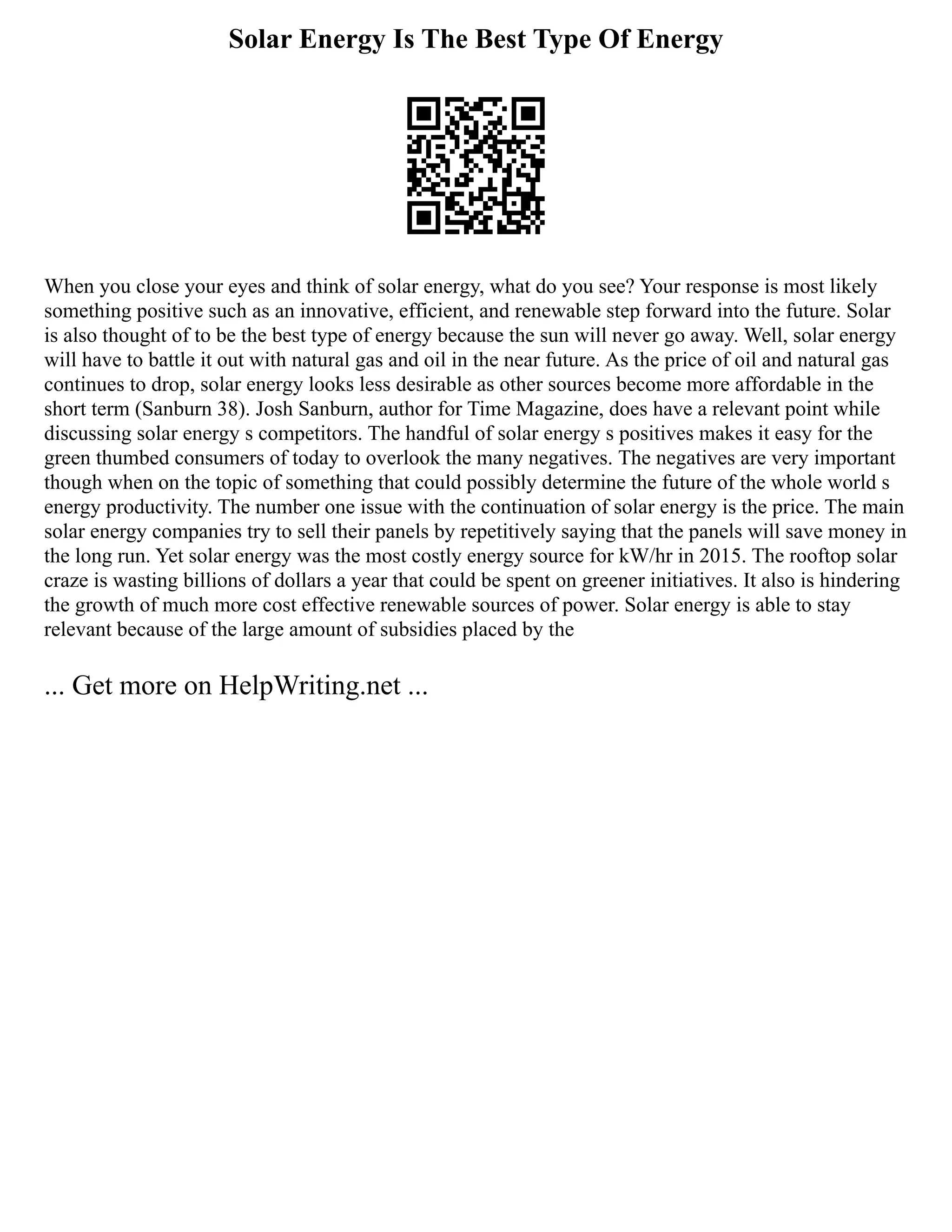 Solar Energy Is The Best Type Of Energy
When you close your eyes and think of solar energy, what do you see? Your response is most likely
something positive such as an innovative, efficient, and renewable step forward into the future. Solar
is also thought of to be the best type of energy because the sun will never go away. Well, solar energy
will have to battle it out with natural gas and oil in the near future. As the price of oil and natural gas
continues to drop, solar energy looks less desirable as other sources become more affordable in the
short term (Sanburn 38). Josh Sanburn, author for Time Magazine, does have a relevant point while
discussing solar energy s competitors. The handful of solar energy s positives makes it easy for the
green thumbed consumers of today to overlook the many negatives. The negatives are very important
though when on the topic of something that could possibly determine the future of the whole world s
energy productivity. The number one issue with the continuation of solar energy is the price. The main
solar energy companies try to sell their panels by repetitively saying that the panels will save money in
the long run. Yet solar energy was the most costly energy source for kW/hr in 2015. The rooftop solar
craze is wasting billions of dollars a year that could be spent on greener initiatives. It also is hindering
the growth of much more cost effective renewable sources of power. Solar energy is able to stay
relevant because of the large amount of subsidies placed by the
... Get more on HelpWriting.net ...
 