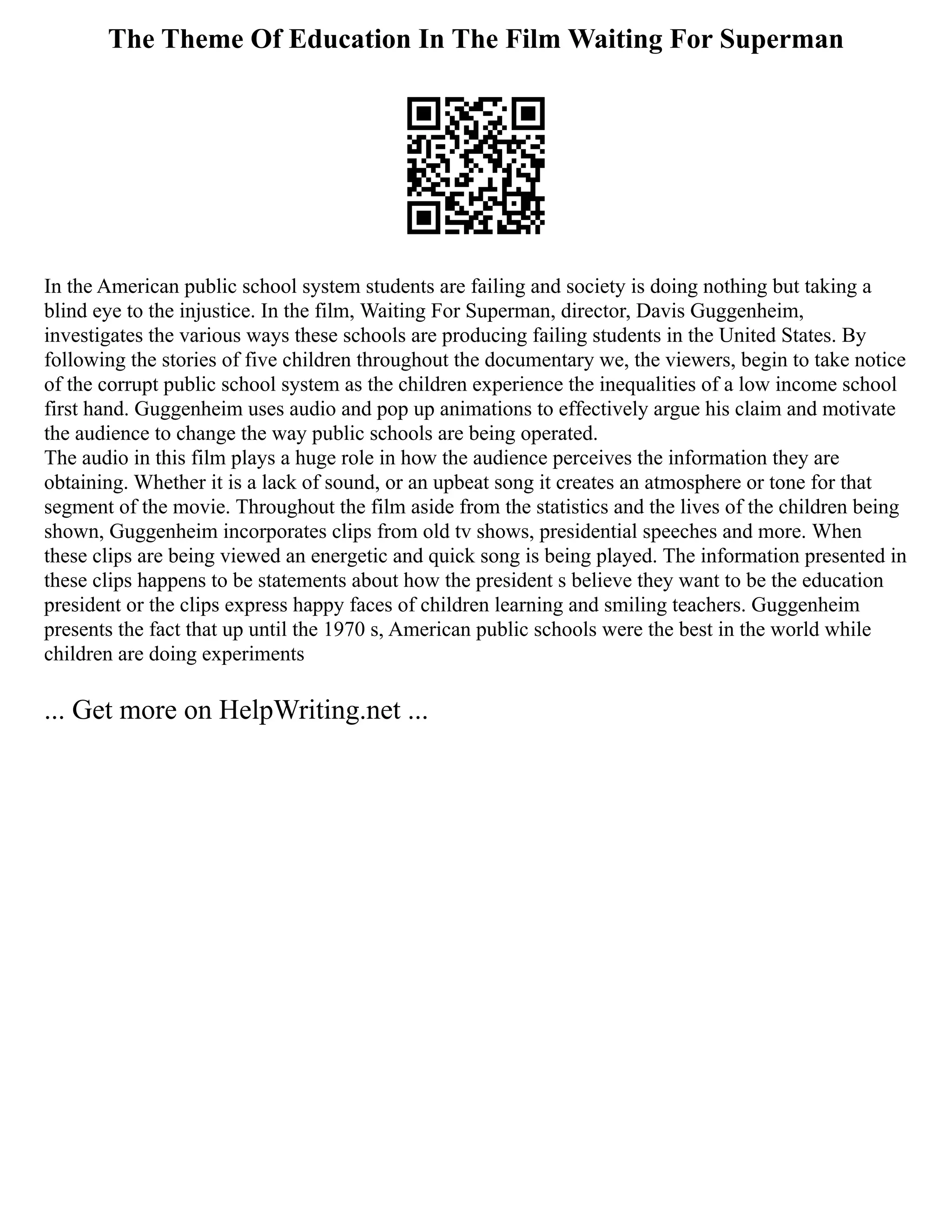 The Theme Of Education In The Film Waiting For Superman
In the American public school system students are failing and society is doing nothing but taking a
blind eye to the injustice. In the film, Waiting For Superman, director, Davis Guggenheim,
investigates the various ways these schools are producing failing students in the United States. By
following the stories of five children throughout the documentary we, the viewers, begin to take notice
of the corrupt public school system as the children experience the inequalities of a low income school
first hand. Guggenheim uses audio and pop up animations to effectively argue his claim and motivate
the audience to change the way public schools are being operated.
The audio in this film plays a huge role in how the audience perceives the information they are
obtaining. Whether it is a lack of sound, or an upbeat song it creates an atmosphere or tone for that
segment of the movie. Throughout the film aside from the statistics and the lives of the children being
shown, Guggenheim incorporates clips from old tv shows, presidential speeches and more. When
these clips are being viewed an energetic and quick song is being played. The information presented in
these clips happens to be statements about how the president s believe they want to be the education
president or the clips express happy faces of children learning and smiling teachers. Guggenheim
presents the fact that up until the 1970 s, American public schools were the best in the world while
children are doing experiments
... Get more on HelpWriting.net ...
 