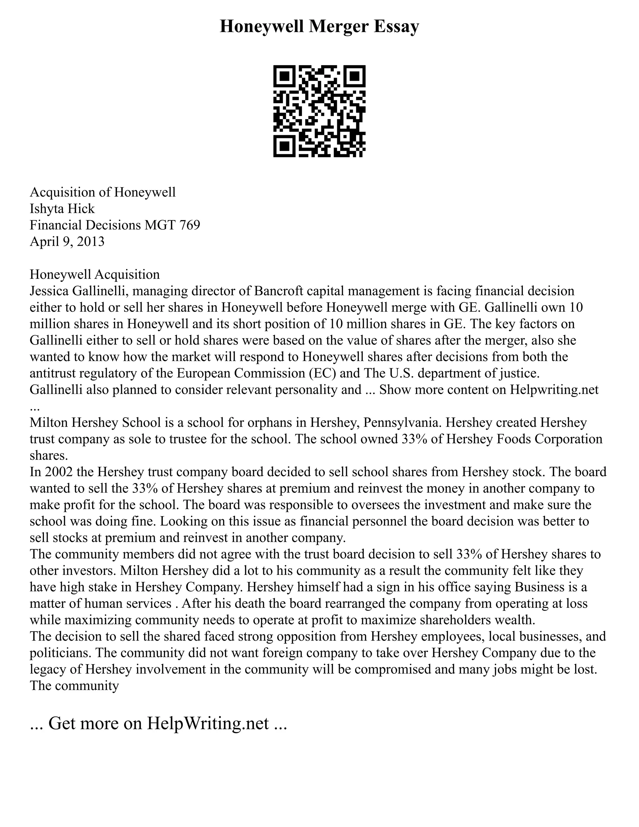 Honeywell Merger Essay
Acquisition of Honeywell
Ishyta Hick
Financial Decisions MGT 769
April 9, 2013
Honeywell Acquisition
Jessica Gallinelli, managing director of Bancroft capital management is facing financial decision
either to hold or sell her shares in Honeywell before Honeywell merge with GE. Gallinelli own 10
million shares in Honeywell and its short position of 10 million shares in GE. The key factors on
Gallinelli either to sell or hold shares were based on the value of shares after the merger, also she
wanted to know how the market will respond to Honeywell shares after decisions from both the
antitrust regulatory of the European Commission (EC) and The U.S. department of justice.
Gallinelli also planned to consider relevant personality and ... Show more content on Helpwriting.net
...
Milton Hershey School is a school for orphans in Hershey, Pennsylvania. Hershey created Hershey
trust company as sole to trustee for the school. The school owned 33% of Hershey Foods Corporation
shares.
In 2002 the Hershey trust company board decided to sell school shares from Hershey stock. The board
wanted to sell the 33% of Hershey shares at premium and reinvest the money in another company to
make profit for the school. The board was responsible to oversees the investment and make sure the
school was doing fine. Looking on this issue as financial personnel the board decision was better to
sell stocks at premium and reinvest in another company.
The community members did not agree with the trust board decision to sell 33% of Hershey shares to
other investors. Milton Hershey did a lot to his community as a result the community felt like they
have high stake in Hershey Company. Hershey himself had a sign in his office saying Business is a
matter of human services . After his death the board rearranged the company from operating at loss
while maximizing community needs to operate at profit to maximize shareholders wealth.
The decision to sell the shared faced strong opposition from Hershey employees, local businesses, and
politicians. The community did not want foreign company to take over Hershey Company due to the
legacy of Hershey involvement in the community will be compromised and many jobs might be lost.
The community
... Get more on HelpWriting.net ...
 