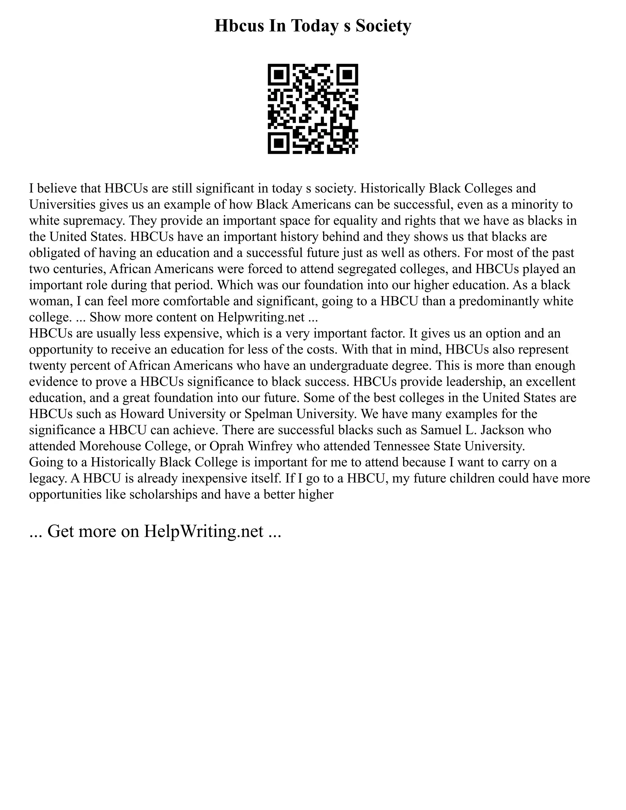 Hbcus In Today s Society
I believe that HBCUs are still significant in today s society. Historically Black Colleges and
Universities gives us an example of how Black Americans can be successful, even as a minority to
white supremacy. They provide an important space for equality and rights that we have as blacks in
the United States. HBCUs have an important history behind and they shows us that blacks are
obligated of having an education and a successful future just as well as others. For most of the past
two centuries, African Americans were forced to attend segregated colleges, and HBCUs played an
important role during that period. Which was our foundation into our higher education. As a black
woman, I can feel more comfortable and significant, going to a HBCU than a predominantly white
college. ... Show more content on Helpwriting.net ...
HBCUs are usually less expensive, which is a very important factor. It gives us an option and an
opportunity to receive an education for less of the costs. With that in mind, HBCUs also represent
twenty percent of African Americans who have an undergraduate degree. This is more than enough
evidence to prove a HBCUs significance to black success. HBCUs provide leadership, an excellent
education, and a great foundation into our future. Some of the best colleges in the United States are
HBCUs such as Howard University or Spelman University. We have many examples for the
significance a HBCU can achieve. There are successful blacks such as Samuel L. Jackson who
attended Morehouse College, or Oprah Winfrey who attended Tennessee State University.
Going to a Historically Black College is important for me to attend because I want to carry on a
legacy. A HBCU is already inexpensive itself. If I go to a HBCU, my future children could have more
opportunities like scholarships and have a better higher
... Get more on HelpWriting.net ...
 
