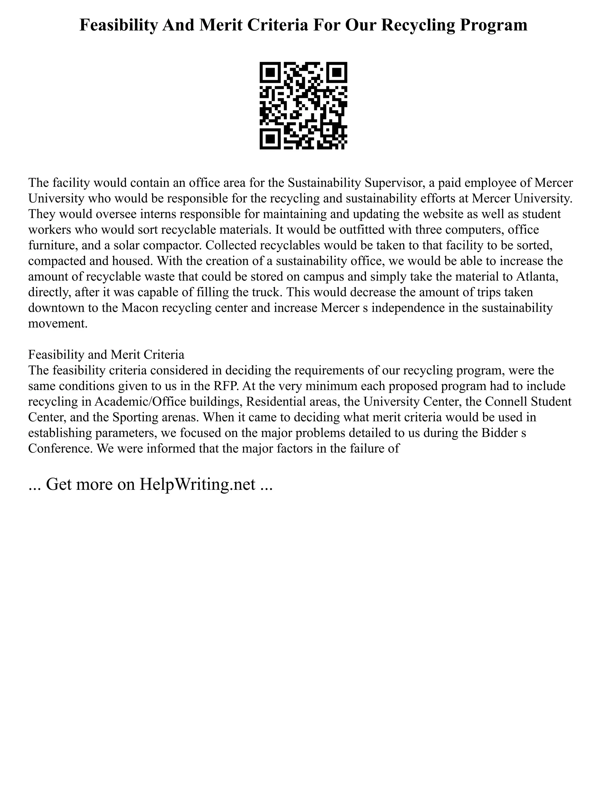 Feasibility And Merit Criteria For Our Recycling Program
The facility would contain an office area for the Sustainability Supervisor, a paid employee of Mercer
University who would be responsible for the recycling and sustainability efforts at Mercer University.
They would oversee interns responsible for maintaining and updating the website as well as student
workers who would sort recyclable materials. It would be outfitted with three computers, office
furniture, and a solar compactor. Collected recyclables would be taken to that facility to be sorted,
compacted and housed. With the creation of a sustainability office, we would be able to increase the
amount of recyclable waste that could be stored on campus and simply take the material to Atlanta,
directly, after it was capable of filling the truck. This would decrease the amount of trips taken
downtown to the Macon recycling center and increase Mercer s independence in the sustainability
movement.
Feasibility and Merit Criteria
The feasibility criteria considered in deciding the requirements of our recycling program, were the
same conditions given to us in the RFP. At the very minimum each proposed program had to include
recycling in Academic/Office buildings, Residential areas, the University Center, the Connell Student
Center, and the Sporting arenas. When it came to deciding what merit criteria would be used in
establishing parameters, we focused on the major problems detailed to us during the Bidder s
Conference. We were informed that the major factors in the failure of
... Get more on HelpWriting.net ...
 