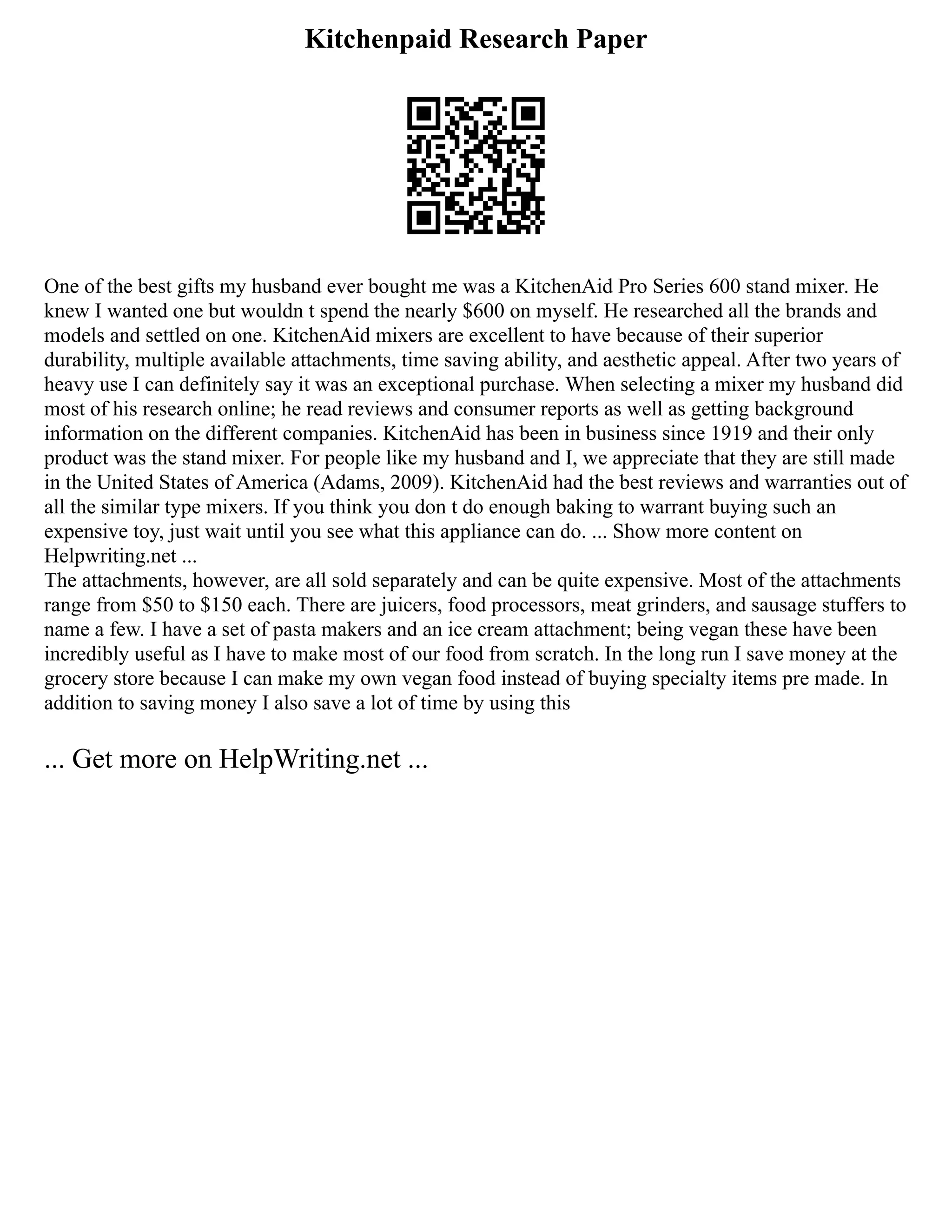 Kitchenpaid Research Paper
One of the best gifts my husband ever bought me was a KitchenAid Pro Series 600 stand mixer. He
knew I wanted one but wouldn t spend the nearly $600 on myself. He researched all the brands and
models and settled on one. KitchenAid mixers are excellent to have because of their superior
durability, multiple available attachments, time saving ability, and aesthetic appeal. After two years of
heavy use I can definitely say it was an exceptional purchase. When selecting a mixer my husband did
most of his research online; he read reviews and consumer reports as well as getting background
information on the different companies. KitchenAid has been in business since 1919 and their only
product was the stand mixer. For people like my husband and I, we appreciate that they are still made
in the United States of America (Adams, 2009). KitchenAid had the best reviews and warranties out of
all the similar type mixers. If you think you don t do enough baking to warrant buying such an
expensive toy, just wait until you see what this appliance can do. ... Show more content on
Helpwriting.net ...
The attachments, however, are all sold separately and can be quite expensive. Most of the attachments
range from $50 to $150 each. There are juicers, food processors, meat grinders, and sausage stuffers to
name a few. I have a set of pasta makers and an ice cream attachment; being vegan these have been
incredibly useful as I have to make most of our food from scratch. In the long run I save money at the
grocery store because I can make my own vegan food instead of buying specialty items pre made. In
addition to saving money I also save a lot of time by using this
... Get more on HelpWriting.net ...
 
