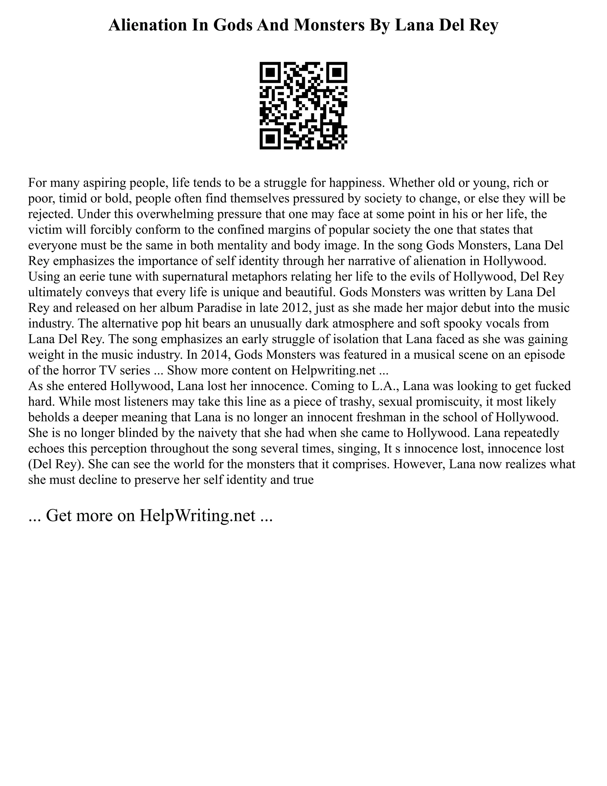 Alienation In Gods And Monsters By Lana Del Rey
For many aspiring people, life tends to be a struggle for happiness. Whether old or young, rich or
poor, timid or bold, people often find themselves pressured by society to change, or else they will be
rejected. Under this overwhelming pressure that one may face at some point in his or her life, the
victim will forcibly conform to the confined margins of popular society the one that states that
everyone must be the same in both mentality and body image. In the song Gods Monsters, Lana Del
Rey emphasizes the importance of self identity through her narrative of alienation in Hollywood.
Using an eerie tune with supernatural metaphors relating her life to the evils of Hollywood, Del Rey
ultimately conveys that every life is unique and beautiful. Gods Monsters was written by Lana Del
Rey and released on her album Paradise in late 2012, just as she made her major debut into the music
industry. The alternative pop hit bears an unusually dark atmosphere and soft spooky vocals from
Lana Del Rey. The song emphasizes an early struggle of isolation that Lana faced as she was gaining
weight in the music industry. In 2014, Gods Monsters was featured in a musical scene on an episode
of the horror TV series ... Show more content on Helpwriting.net ...
As she entered Hollywood, Lana lost her innocence. Coming to L.A., Lana was looking to get fucked
hard. While most listeners may take this line as a piece of trashy, sexual promiscuity, it most likely
beholds a deeper meaning that Lana is no longer an innocent freshman in the school of Hollywood.
She is no longer blinded by the naivety that she had when she came to Hollywood. Lana repeatedly
echoes this perception throughout the song several times, singing, It s innocence lost, innocence lost
(Del Rey). She can see the world for the monsters that it comprises. However, Lana now realizes what
she must decline to preserve her self identity and true
... Get more on HelpWriting.net ...
 