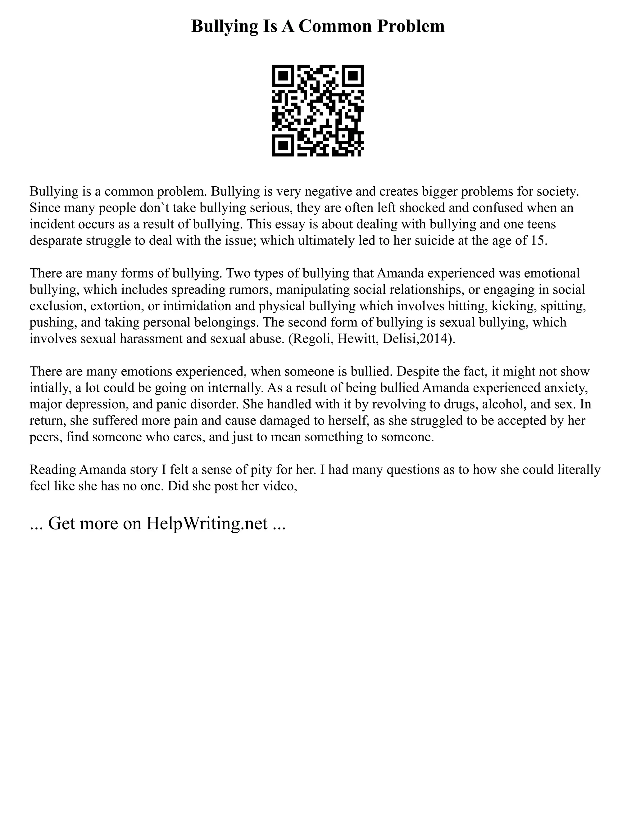 Bullying Is A Common Problem
Bullying is a common problem. Bullying is very negative and creates bigger problems for society.
Since many people don`t take bullying serious, they are often left shocked and confused when an
incident occurs as a result of bullying. This essay is about dealing with bullying and one teens
desparate struggle to deal with the issue; which ultimately led to her suicide at the age of 15.
There are many forms of bullying. Two types of bullying that Amanda experienced was emotional
bullying, which includes spreading rumors, manipulating social relationships, or engaging in social
exclusion, extortion, or intimidation and physical bullying which involves hitting, kicking, spitting,
pushing, and taking personal belongings. The second form of bullying is sexual bullying, which
involves sexual harassment and sexual abuse. (Regoli, Hewitt, Delisi,2014).
There are many emotions experienced, when someone is bullied. Despite the fact, it might not show
intially, a lot could be going on internally. As a result of being bullied Amanda experienced anxiety,
major depression, and panic disorder. She handled with it by revolving to drugs, alcohol, and sex. In
return, she suffered more pain and cause damaged to herself, as she struggled to be accepted by her
peers, find someone who cares, and just to mean something to someone.
Reading Amanda story I felt a sense of pity for her. I had many questions as to how she could literally
feel like she has no one. Did she post her video,
... Get more on HelpWriting.net ...
 