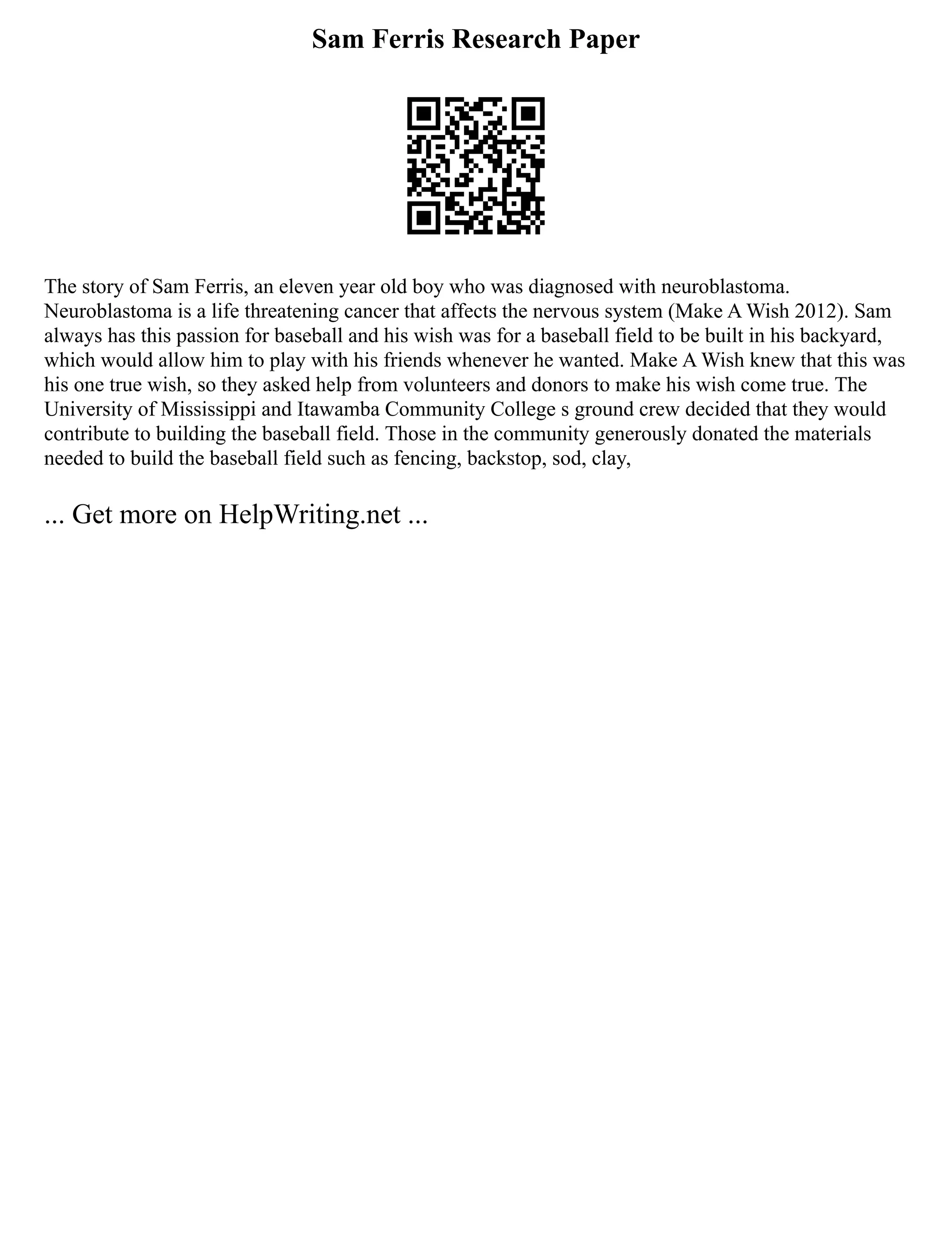 Sam Ferris Research Paper
The story of Sam Ferris, an eleven year old boy who was diagnosed with neuroblastoma.
Neuroblastoma is a life threatening cancer that affects the nervous system (Make A Wish 2012). Sam
always has this passion for baseball and his wish was for a baseball field to be built in his backyard,
which would allow him to play with his friends whenever he wanted. Make A Wish knew that this was
his one true wish, so they asked help from volunteers and donors to make his wish come true. The
University of Mississippi and Itawamba Community College s ground crew decided that they would
contribute to building the baseball field. Those in the community generously donated the materials
needed to build the baseball field such as fencing, backstop, sod, clay,
... Get more on HelpWriting.net ...
 