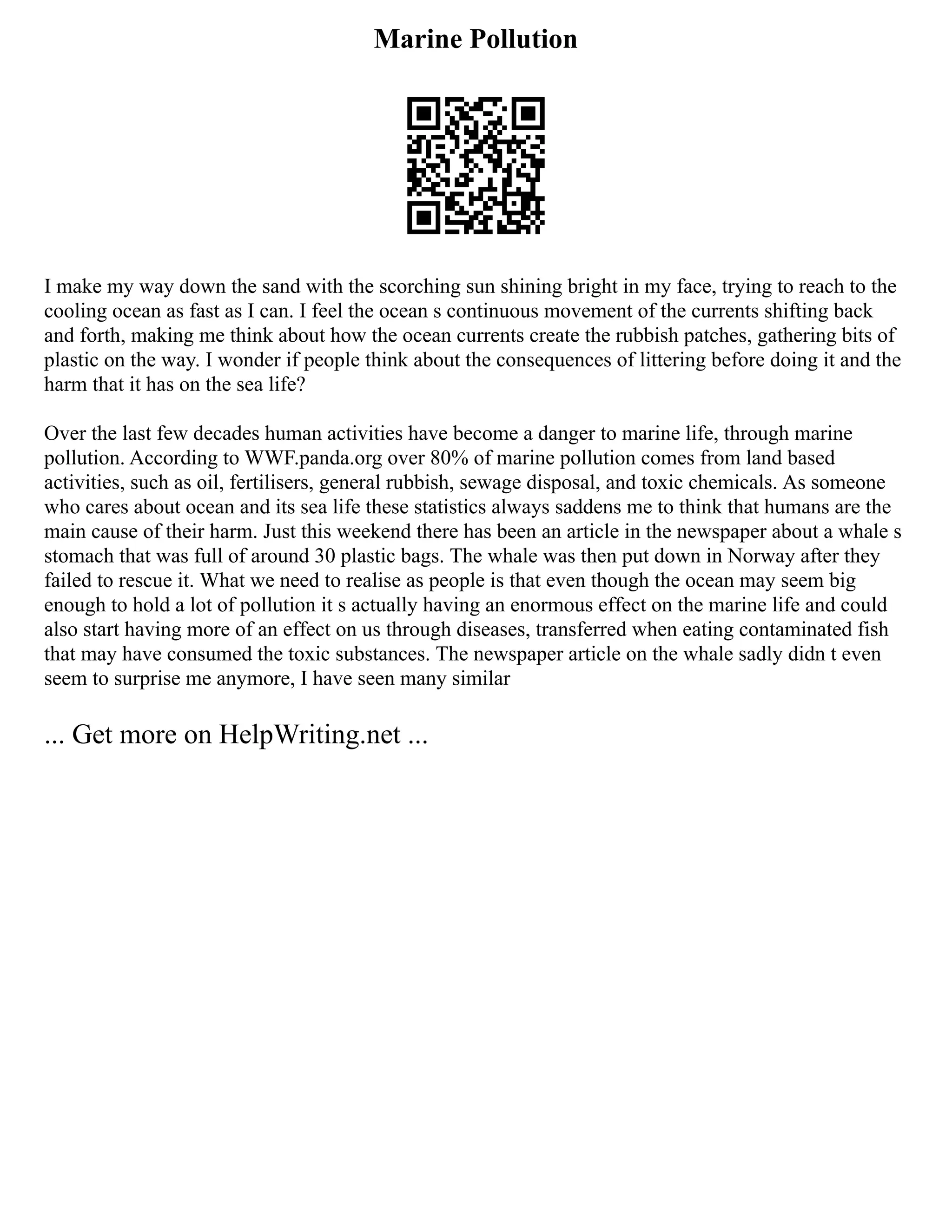 Marine Pollution
I make my way down the sand with the scorching sun shining bright in my face, trying to reach to the
cooling ocean as fast as I can. I feel the ocean s continuous movement of the currents shifting back
and forth, making me think about how the ocean currents create the rubbish patches, gathering bits of
plastic on the way. I wonder if people think about the consequences of littering before doing it and the
harm that it has on the sea life?
Over the last few decades human activities have become a danger to marine life, through marine
pollution. According to WWF.panda.org over 80% of marine pollution comes from land based
activities, such as oil, fertilisers, general rubbish, sewage disposal, and toxic chemicals. As someone
who cares about ocean and its sea life these statistics always saddens me to think that humans are the
main cause of their harm. Just this weekend there has been an article in the newspaper about a whale s
stomach that was full of around 30 plastic bags. The whale was then put down in Norway after they
failed to rescue it. What we need to realise as people is that even though the ocean may seem big
enough to hold a lot of pollution it s actually having an enormous effect on the marine life and could
also start having more of an effect on us through diseases, transferred when eating contaminated fish
that may have consumed the toxic substances. The newspaper article on the whale sadly didn t even
seem to surprise me anymore, I have seen many similar
... Get more on HelpWriting.net ...
 