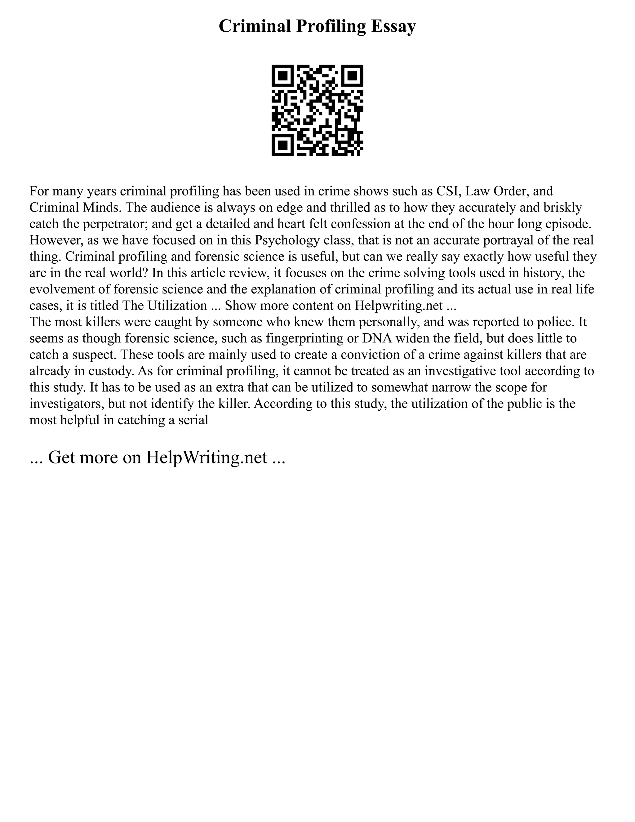Criminal Profiling Essay
For many years criminal profiling has been used in crime shows such as CSI, Law Order, and
Criminal Minds. The audience is always on edge and thrilled as to how they accurately and briskly
catch the perpetrator; and get a detailed and heart felt confession at the end of the hour long episode.
However, as we have focused on in this Psychology class, that is not an accurate portrayal of the real
thing. Criminal profiling and forensic science is useful, but can we really say exactly how useful they
are in the real world? In this article review, it focuses on the crime solving tools used in history, the
evolvement of forensic science and the explanation of criminal profiling and its actual use in real life
cases, it is titled The Utilization ... Show more content on Helpwriting.net ...
The most killers were caught by someone who knew them personally, and was reported to police. It
seems as though forensic science, such as fingerprinting or DNA widen the field, but does little to
catch a suspect. These tools are mainly used to create a conviction of a crime against killers that are
already in custody. As for criminal profiling, it cannot be treated as an investigative tool according to
this study. It has to be used as an extra that can be utilized to somewhat narrow the scope for
investigators, but not identify the killer. According to this study, the utilization of the public is the
most helpful in catching a serial
... Get more on HelpWriting.net ...
 