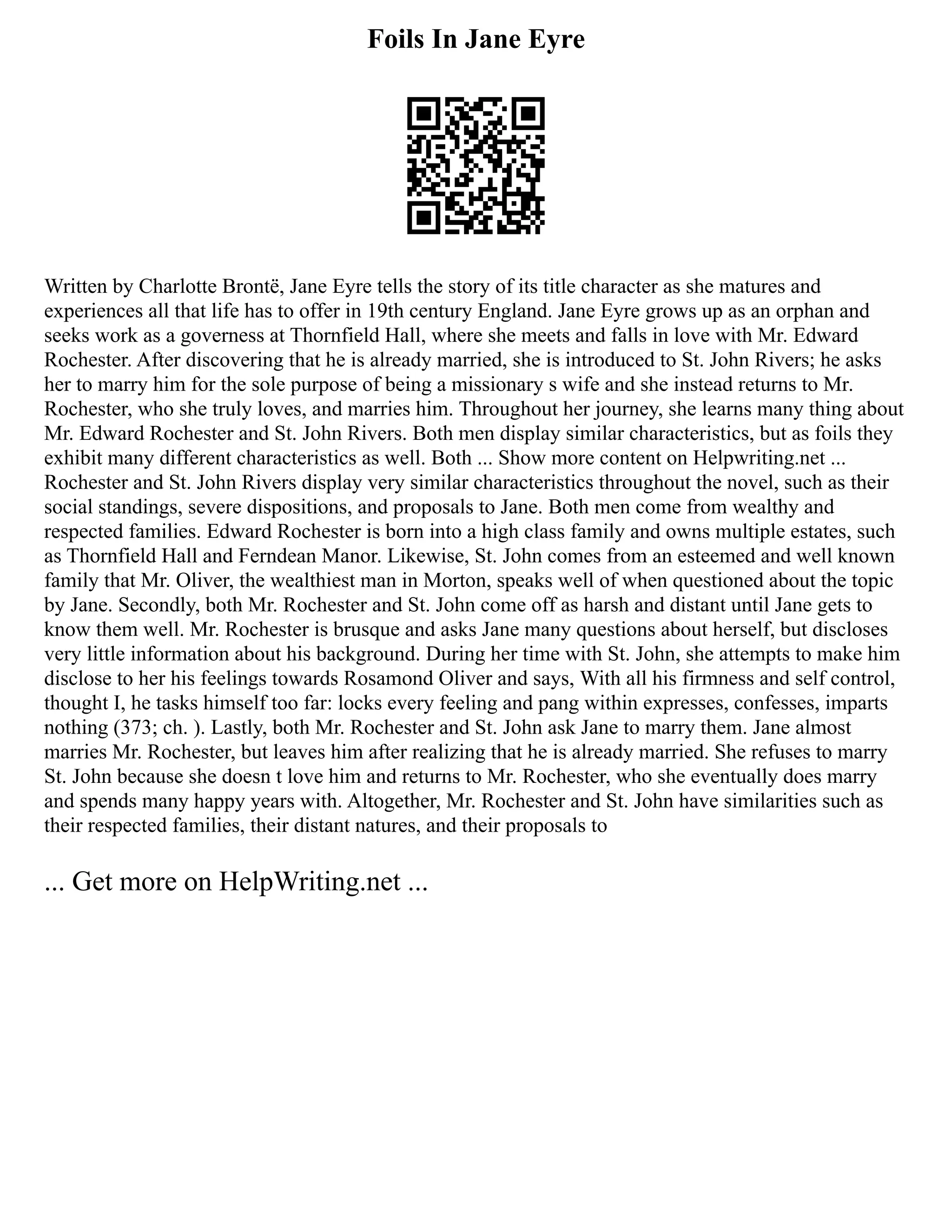 Foils In Jane Eyre
Written by Charlotte Brontë, Jane Eyre tells the story of its title character as she matures and
experiences all that life has to offer in 19th century England. Jane Eyre grows up as an orphan and
seeks work as a governess at Thornfield Hall, where she meets and falls in love with Mr. Edward
Rochester. After discovering that he is already married, she is introduced to St. John Rivers; he asks
her to marry him for the sole purpose of being a missionary s wife and she instead returns to Mr.
Rochester, who she truly loves, and marries him. Throughout her journey, she learns many thing about
Mr. Edward Rochester and St. John Rivers. Both men display similar characteristics, but as foils they
exhibit many different characteristics as well. Both ... Show more content on Helpwriting.net ...
Rochester and St. John Rivers display very similar characteristics throughout the novel, such as their
social standings, severe dispositions, and proposals to Jane. Both men come from wealthy and
respected families. Edward Rochester is born into a high class family and owns multiple estates, such
as Thornfield Hall and Ferndean Manor. Likewise, St. John comes from an esteemed and well known
family that Mr. Oliver, the wealthiest man in Morton, speaks well of when questioned about the topic
by Jane. Secondly, both Mr. Rochester and St. John come off as harsh and distant until Jane gets to
know them well. Mr. Rochester is brusque and asks Jane many questions about herself, but discloses
very little information about his background. During her time with St. John, she attempts to make him
disclose to her his feelings towards Rosamond Oliver and says, With all his firmness and self control,
thought I, he tasks himself too far: locks every feeling and pang within expresses, confesses, imparts
nothing (373; ch. ). Lastly, both Mr. Rochester and St. John ask Jane to marry them. Jane almost
marries Mr. Rochester, but leaves him after realizing that he is already married. She refuses to marry
St. John because she doesn t love him and returns to Mr. Rochester, who she eventually does marry
and spends many happy years with. Altogether, Mr. Rochester and St. John have similarities such as
their respected families, their distant natures, and their proposals to
... Get more on HelpWriting.net ...
 