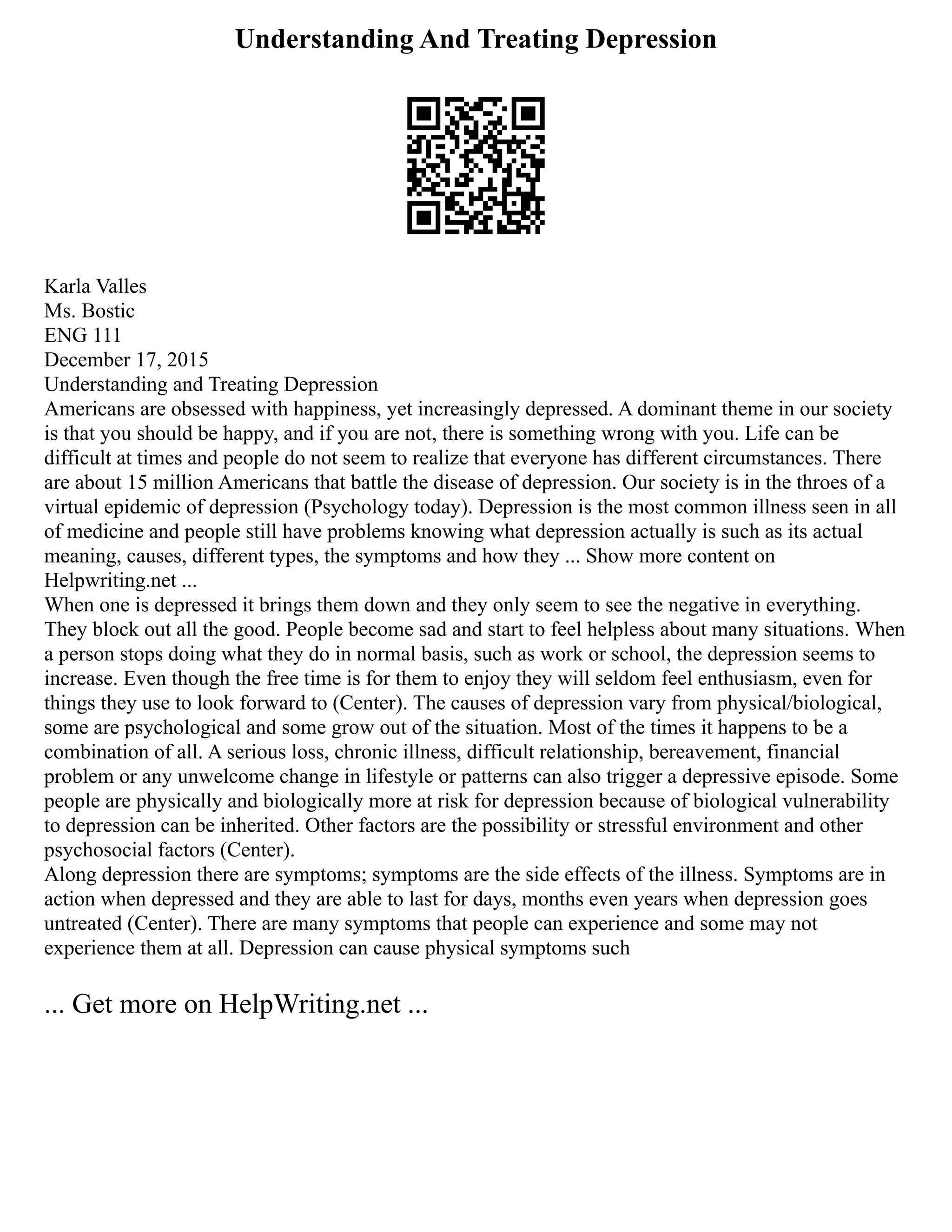 Understanding And Treating Depression
Karla Valles
Ms. Bostic
ENG 111
December 17, 2015
Understanding and Treating Depression
Americans are obsessed with happiness, yet increasingly depressed. A dominant theme in our society
is that you should be happy, and if you are not, there is something wrong with you. Life can be
difficult at times and people do not seem to realize that everyone has different circumstances. There
are about 15 million Americans that battle the disease of depression. Our society is in the throes of a
virtual epidemic of depression (Psychology today). Depression is the most common illness seen in all
of medicine and people still have problems knowing what depression actually is such as its actual
meaning, causes, different types, the symptoms and how they ... Show more content on
Helpwriting.net ...
When one is depressed it brings them down and they only seem to see the negative in everything.
They block out all the good. People become sad and start to feel helpless about many situations. When
a person stops doing what they do in normal basis, such as work or school, the depression seems to
increase. Even though the free time is for them to enjoy they will seldom feel enthusiasm, even for
things they use to look forward to (Center). The causes of depression vary from physical/biological,
some are psychological and some grow out of the situation. Most of the times it happens to be a
combination of all. A serious loss, chronic illness, difficult relationship, bereavement, financial
problem or any unwelcome change in lifestyle or patterns can also trigger a depressive episode. Some
people are physically and biologically more at risk for depression because of biological vulnerability
to depression can be inherited. Other factors are the possibility or stressful environment and other
psychosocial factors (Center).
Along depression there are symptoms; symptoms are the side effects of the illness. Symptoms are in
action when depressed and they are able to last for days, months even years when depression goes
untreated (Center). There are many symptoms that people can experience and some may not
experience them at all. Depression can cause physical symptoms such
... Get more on HelpWriting.net ...
 