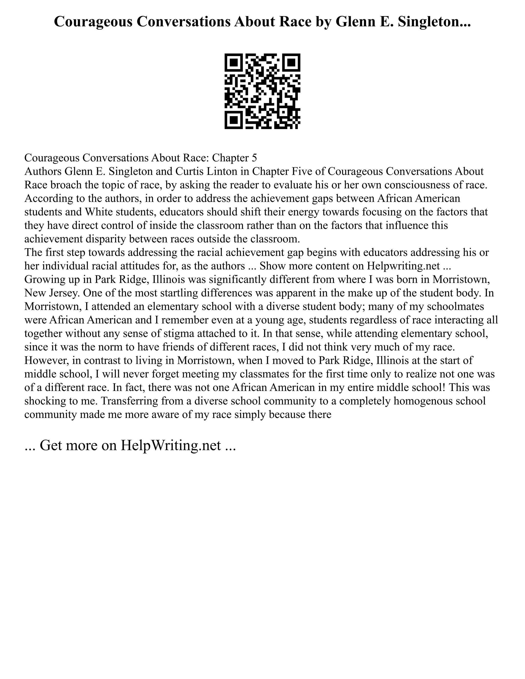 Courageous Conversations About Race by Glenn E. Singleton...
Courageous Conversations About Race: Chapter 5
Authors Glenn E. Singleton and Curtis Linton in Chapter Five of Courageous Conversations About
Race broach the topic of race, by asking the reader to evaluate his or her own consciousness of race.
According to the authors, in order to address the achievement gaps between African American
students and White students, educators should shift their energy towards focusing on the factors that
they have direct control of inside the classroom rather than on the factors that influence this
achievement disparity between races outside the classroom.
The first step towards addressing the racial achievement gap begins with educators addressing his or
her individual racial attitudes for, as the authors ... Show more content on Helpwriting.net ...
Growing up in Park Ridge, Illinois was significantly different from where I was born in Morristown,
New Jersey. One of the most startling differences was apparent in the make up of the student body. In
Morristown, I attended an elementary school with a diverse student body; many of my schoolmates
were African American and I remember even at a young age, students regardless of race interacting all
together without any sense of stigma attached to it. In that sense, while attending elementary school,
since it was the norm to have friends of different races, I did not think very much of my race.
However, in contrast to living in Morristown, when I moved to Park Ridge, Illinois at the start of
middle school, I will never forget meeting my classmates for the first time only to realize not one was
of a different race. In fact, there was not one African American in my entire middle school! This was
shocking to me. Transferring from a diverse school community to a completely homogenous school
community made me more aware of my race simply because there
... Get more on HelpWriting.net ...
 