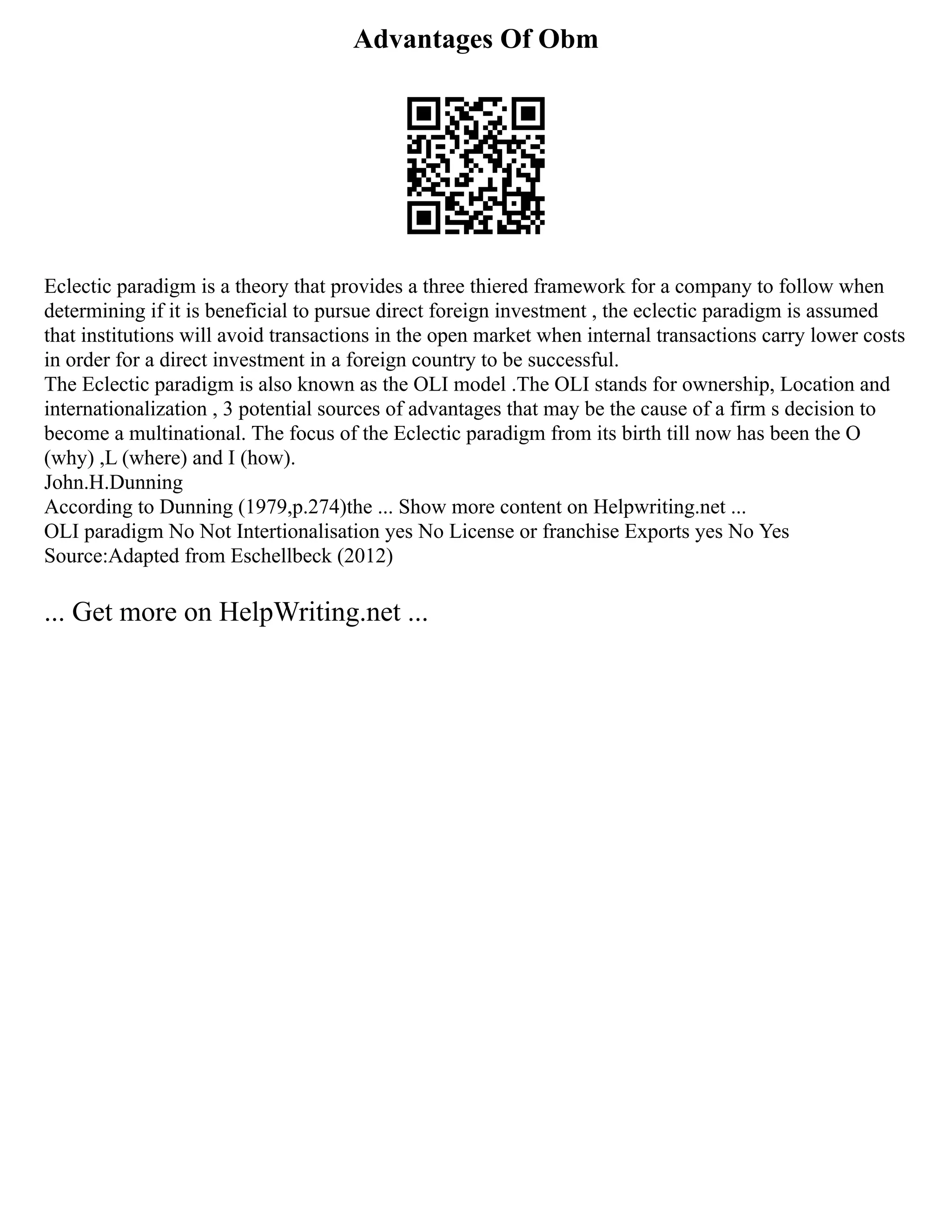 Advantages Of Obm
Eclectic paradigm is a theory that provides a three thiered framework for a company to follow when
determining if it is beneficial to pursue direct foreign investment , the eclectic paradigm is assumed
that institutions will avoid transactions in the open market when internal transactions carry lower costs
in order for a direct investment in a foreign country to be successful.
The Eclectic paradigm is also known as the OLI model .The OLI stands for ownership, Location and
internationalization , 3 potential sources of advantages that may be the cause of a firm s decision to
become a multinational. The focus of the Eclectic paradigm from its birth till now has been the O
(why) ,L (where) and I (how).
John.H.Dunning
According to Dunning (1979,p.274)the ... Show more content on Helpwriting.net ...
OLI paradigm No Not Intertionalisation yes No License or franchise Exports yes No Yes
Source:Adapted from Eschellbeck (2012)
... Get more on HelpWriting.net ...
 