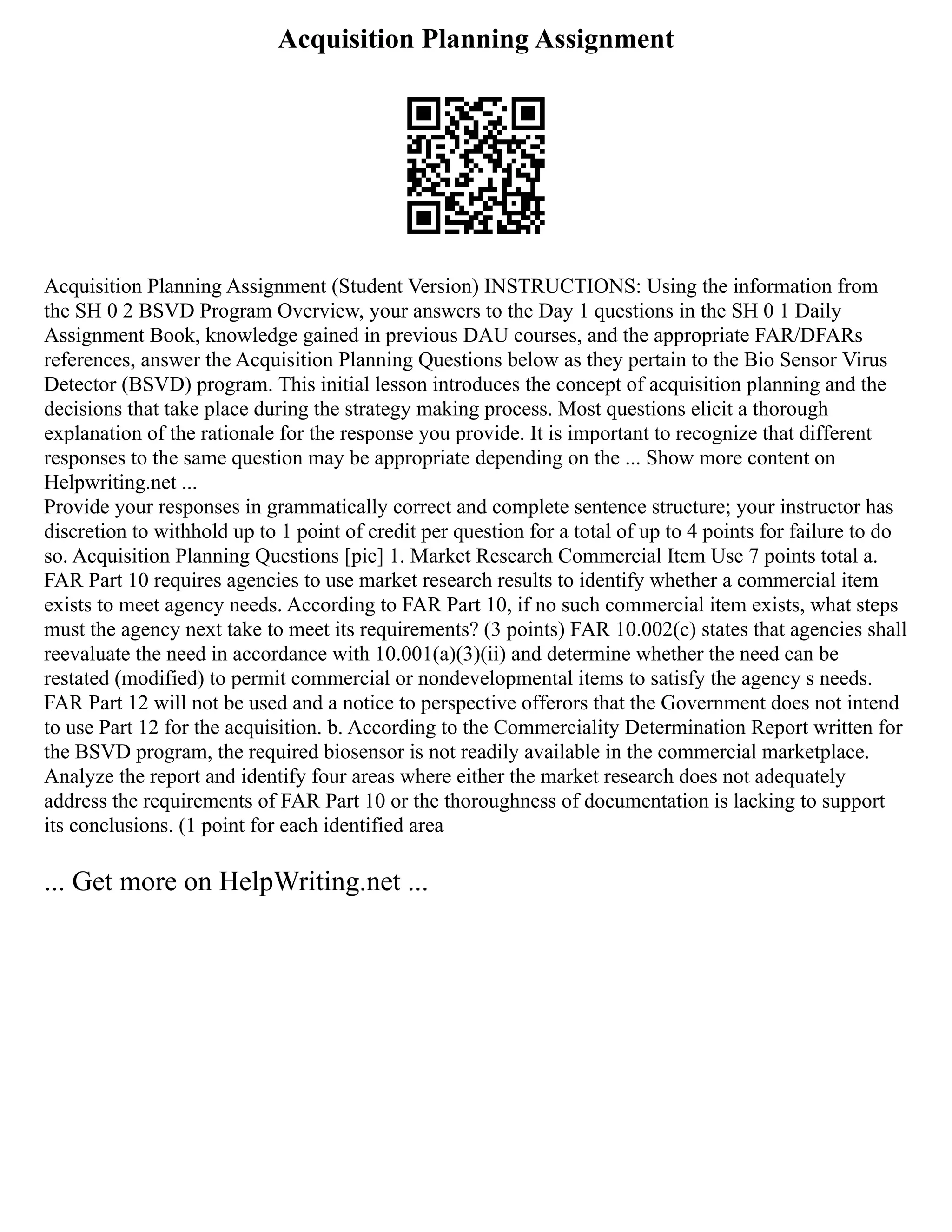 Acquisition Planning Assignment
Acquisition Planning Assignment (Student Version) INSTRUCTIONS: Using the information from
the SH 0 2 BSVD Program Overview, your answers to the Day 1 questions in the SH 0 1 Daily
Assignment Book, knowledge gained in previous DAU courses, and the appropriate FAR/DFARs
references, answer the Acquisition Planning Questions below as they pertain to the Bio Sensor Virus
Detector (BSVD) program. This initial lesson introduces the concept of acquisition planning and the
decisions that take place during the strategy making process. Most questions elicit a thorough
explanation of the rationale for the response you provide. It is important to recognize that different
responses to the same question may be appropriate depending on the ... Show more content on
Helpwriting.net ...
Provide your responses in grammatically correct and complete sentence structure; your instructor has
discretion to withhold up to 1 point of credit per question for a total of up to 4 points for failure to do
so. Acquisition Planning Questions [pic] 1. Market Research Commercial Item Use 7 points total a.
FAR Part 10 requires agencies to use market research results to identify whether a commercial item
exists to meet agency needs. According to FAR Part 10, if no such commercial item exists, what steps
must the agency next take to meet its requirements? (3 points) FAR 10.002(c) states that agencies shall
reevaluate the need in accordance with 10.001(a)(3)(ii) and determine whether the need can be
restated (modified) to permit commercial or nondevelopmental items to satisfy the agency s needs.
FAR Part 12 will not be used and a notice to perspective offerors that the Government does not intend
to use Part 12 for the acquisition. b. According to the Commerciality Determination Report written for
the BSVD program, the required biosensor is not readily available in the commercial marketplace.
Analyze the report and identify four areas where either the market research does not adequately
address the requirements of FAR Part 10 or the thoroughness of documentation is lacking to support
its conclusions. (1 point for each identified area
... Get more on HelpWriting.net ...
 