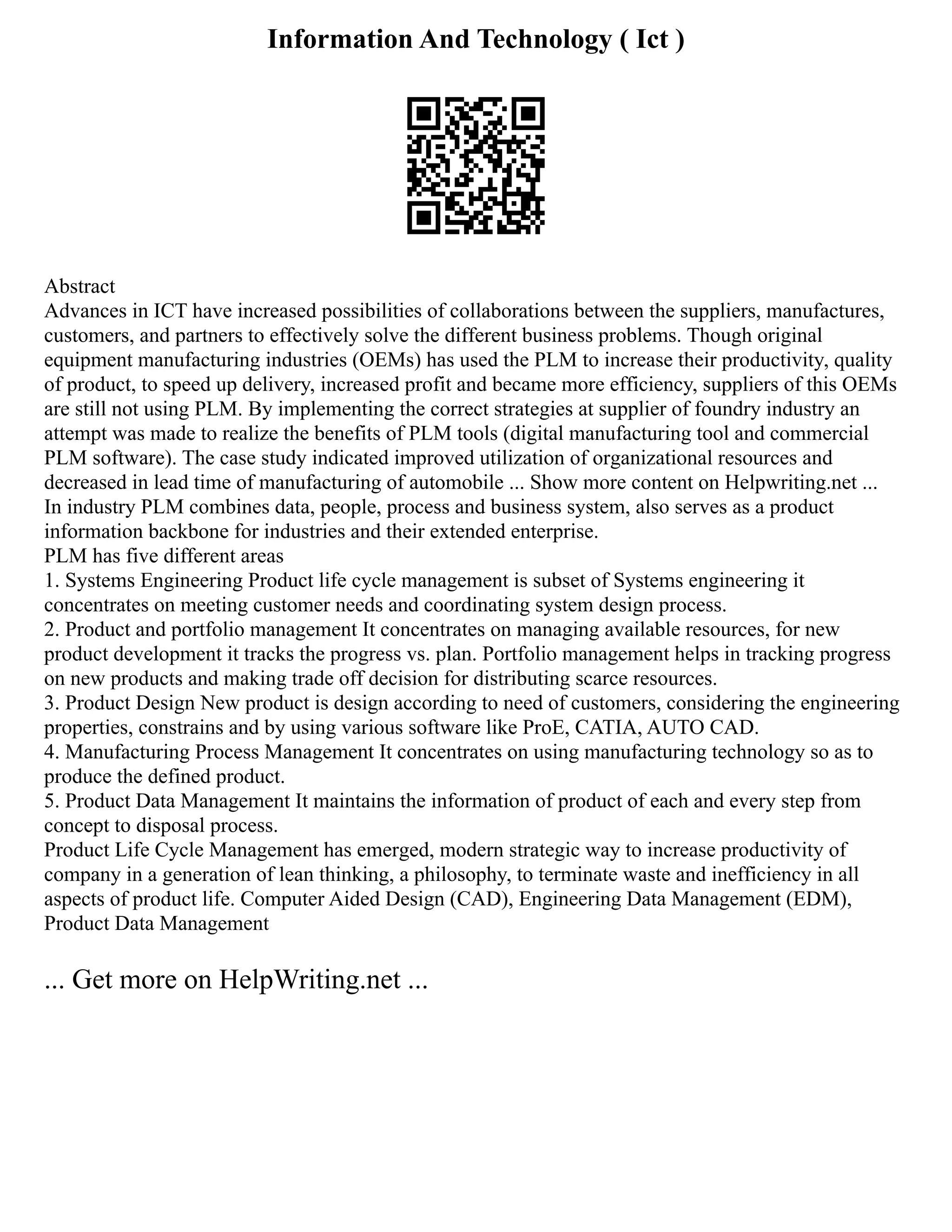 Information And Technology ( Ict )
Abstract
Advances in ICT have increased possibilities of collaborations between the suppliers, manufactures,
customers, and partners to effectively solve the different business problems. Though original
equipment manufacturing industries (OEMs) has used the PLM to increase their productivity, quality
of product, to speed up delivery, increased profit and became more efficiency, suppliers of this OEMs
are still not using PLM. By implementing the correct strategies at supplier of foundry industry an
attempt was made to realize the benefits of PLM tools (digital manufacturing tool and commercial
PLM software). The case study indicated improved utilization of organizational resources and
decreased in lead time of manufacturing of automobile ... Show more content on Helpwriting.net ...
In industry PLM combines data, people, process and business system, also serves as a product
information backbone for industries and their extended enterprise.
PLM has five different areas
1. Systems Engineering Product life cycle management is subset of Systems engineering it
concentrates on meeting customer needs and coordinating system design process.
2. Product and portfolio management It concentrates on managing available resources, for new
product development it tracks the progress vs. plan. Portfolio management helps in tracking progress
on new products and making trade off decision for distributing scarce resources.
3. Product Design New product is design according to need of customers, considering the engineering
properties, constrains and by using various software like ProE, CATIA, AUTO CAD.
4. Manufacturing Process Management It concentrates on using manufacturing technology so as to
produce the defined product.
5. Product Data Management It maintains the information of product of each and every step from
concept to disposal process.
Product Life Cycle Management has emerged, modern strategic way to increase productivity of
company in a generation of lean thinking, a philosophy, to terminate waste and inefficiency in all
aspects of product life. Computer Aided Design (CAD), Engineering Data Management (EDM),
Product Data Management
... Get more on HelpWriting.net ...
 