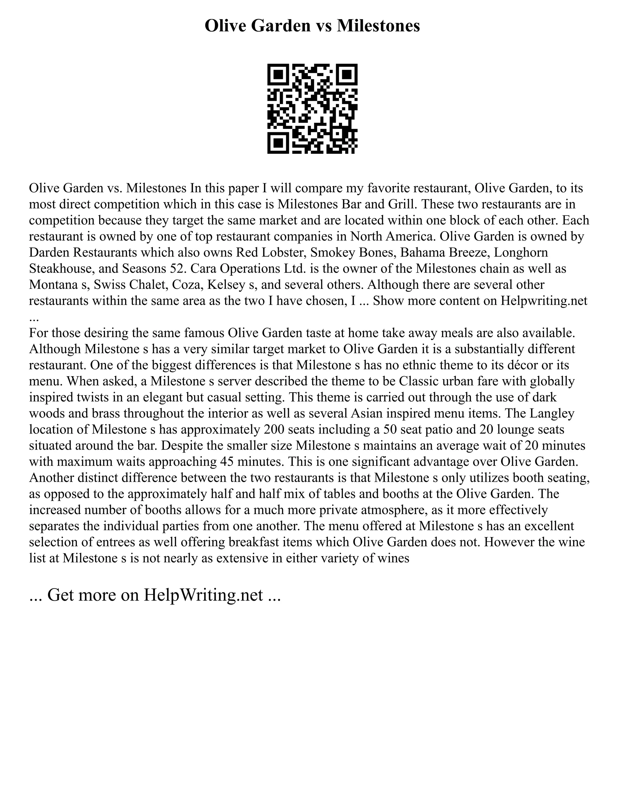 Olive Garden vs Milestones
Olive Garden vs. Milestones In this paper I will compare my favorite restaurant, Olive Garden, to its
most direct competition which in this case is Milestones Bar and Grill. These two restaurants are in
competition because they target the same market and are located within one block of each other. Each
restaurant is owned by one of top restaurant companies in North America. Olive Garden is owned by
Darden Restaurants which also owns Red Lobster, Smokey Bones, Bahama Breeze, Longhorn
Steakhouse, and Seasons 52. Cara Operations Ltd. is the owner of the Milestones chain as well as
Montana s, Swiss Chalet, Coza, Kelsey s, and several others. Although there are several other
restaurants within the same area as the two I have chosen, I ... Show more content on Helpwriting.net
...
For those desiring the same famous Olive Garden taste at home take away meals are also available.
Although Milestone s has a very similar target market to Olive Garden it is a substantially different
restaurant. One of the biggest differences is that Milestone s has no ethnic theme to its décor or its
menu. When asked, a Milestone s server described the theme to be Classic urban fare with globally
inspired twists in an elegant but casual setting. This theme is carried out through the use of dark
woods and brass throughout the interior as well as several Asian inspired menu items. The Langley
location of Milestone s has approximately 200 seats including a 50 seat patio and 20 lounge seats
situated around the bar. Despite the smaller size Milestone s maintains an average wait of 20 minutes
with maximum waits approaching 45 minutes. This is one significant advantage over Olive Garden.
Another distinct difference between the two restaurants is that Milestone s only utilizes booth seating,
as opposed to the approximately half and half mix of tables and booths at the Olive Garden. The
increased number of booths allows for a much more private atmosphere, as it more effectively
separates the individual parties from one another. The menu offered at Milestone s has an excellent
selection of entrees as well offering breakfast items which Olive Garden does not. However the wine
list at Milestone s is not nearly as extensive in either variety of wines
... Get more on HelpWriting.net ...
 